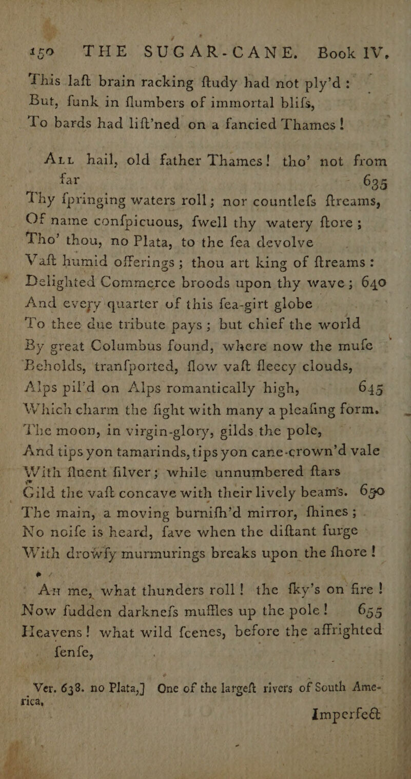 ye ‘ - 159 THE SUGAR-CANE, Book IV. This laft brain racking ftudy had not ply’d: But, funk in flumbers of immortal blifs, To bards had lift’ned on a fancied Thames ! Aut hail, old father Thames! tho’ not from far Z 635 Thy {pringing waters roll; nor countlefs ftreams, Of name confpicuous, {well thy watery ftore ; Tho’ thou, no Plata, to the fea devolve Vat humid offerings; thou art king of ftreams: Delighted eC oiiucece broods upon thy wave; 640 And every quarter of this fea-girt globe To thee due tribute pays; but chief the world By great Columbus found, where now the mufe Beholds, tranfported, flow vaft fleecy clouds, Alps pil’d on Alps romantically high, - 645 Which charm the fight with many a pleafing form. The moon, in virgin-glory, gilds the pole, And tips yon tamarinds, tips yon cane-crown’d vale Ww ith fluent filver; while unnumbered ftars _ Gild the vaft concave with their lively beams. 630 The main, a moving burnifh’d mirror, fhines; . No noife is heard, fave when the diftant furge With drowfy murmurings breaks upon the fhore! ey ; - An me, what thunders roll! the fky’s on fire! Now fudden darknefs muffles up the pole! 655 Heavens! what wild fcenes, before the ii eae fentie, Ver. 638. no Plata, Dae of the largeft rivers of South Ame- rica, ia : ' fg