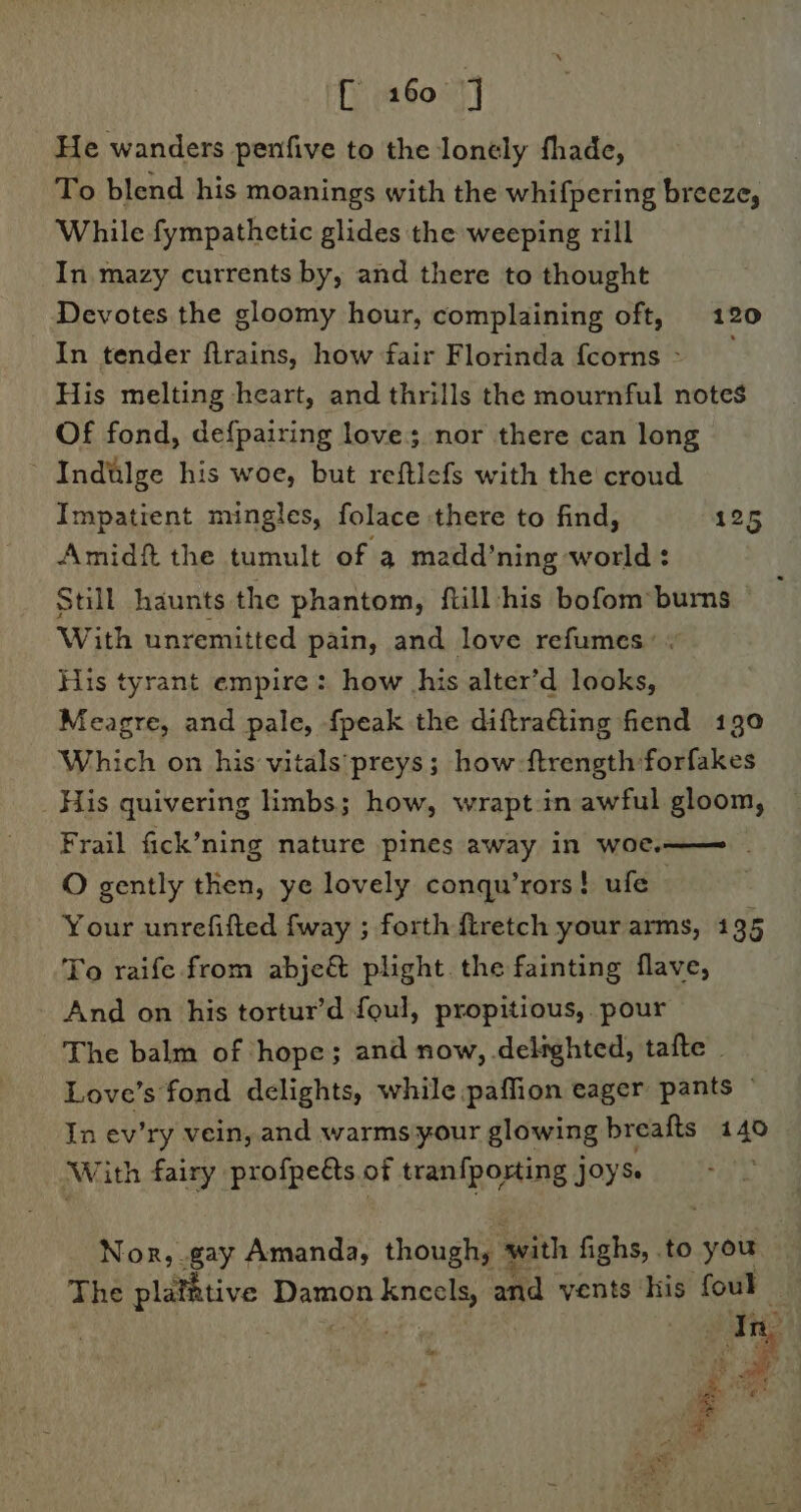 He wanders penfive to the lonely fhade, To blend his moanings with the whifpering breeze, While fympathetic glides the weeping rill In mazy currents by, and there to thought Devotes the gloomy hour, complaining oft, 120 In tender firains, how fair Florinda {corns &gt; His melting heart, and thrills the mournful notes Of fond, defpairing love; nor there can long - Indiilge his woe, but reftlefs with the croud Impatient mingles, folace there to find, 125 Amidft the tumult of a madd’ning world : Still haunts the phantom, ftill ‘his bofom*burs With unremitted pain, and love refumes: « His tyrant empire: how his alter’d looks, Meagre, and pale, {peak the diftra€ting fiend 190 Which on his vitals ‘preys; how -ftrength forfakes His quivering limbs; how, wrapt in awful gloom, Frail fick’ning nature pines away in woe.—— . O gently then, ye lovely conqu’rors! ufe Your unrefifted fway ; forth ftretch your arms, 135 To raife from abje&amp; plight. the fainting flave, And on his tortur’d foul, propitious, pour The balm of hope; and now, delighted, tafte | Love’s fond delights, while paffion eager pants © In ev'ry vein, and warms your glowing breafts 140 With fairy profpets of tranfpoxting jOySe Nor, gay Amanda, though; with fighs, to you te The platitive Damon ee and vents his foul In ee we i er: 4