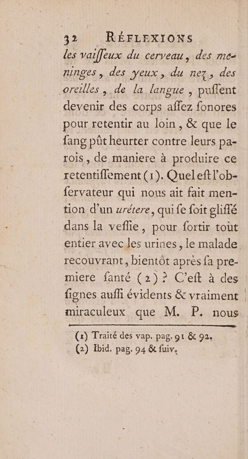 runges, des yeux , du nez, des oreilles ,. de la langue , puflent pour retentir au loin, &amp; que le fang pût heurter contre leurs pa- rois, de maniere à produire ce retentiflement (1). Quel eft l’ob- fervateur qui nous ait fait men- tion d’un wrétere, qui fe foit gliflé dans la veflie, pour fortir tout recouvrant, bientôt aprés fa pre- fignes aufhi évidents &amp; vraiment miraculeux que M. P. nous (x) Traité des vap. pag. 91 &amp; 92.