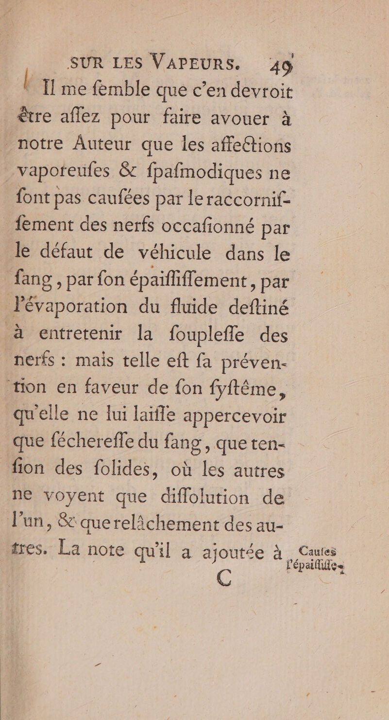 É Îl me femble que c’en devroit être aflez pour faire avouer à _ notre Auteur que les affeétions _vaporfeufes &amp; fpafmodiques ne font pas caufées par leraccornif- fement des nerfs occafionné par le défaut de véhicule dans le fang , par fon épaïfliffement, par l'évaporation du fluide deftiné à entretenir la fouplefle des nerfs : mais telle eft fa préven- tion en faveur de {on fyftême, qu'elle ne lui laïfle appercevoir que féchereffe du fang, que ten- fion des folides, où les autres ne voyent que diflolution de l’un, &amp; querelichement des au- tres. La note qu'il a ajoutée à C Cauies l'épailise