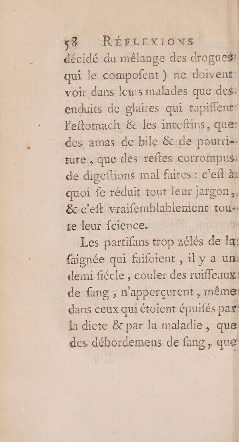 décidé du mêlange des drogues qui le compofent } ne doivent: voir dans leu:s malades que des: enduits de glaires qui tapiflent: Yeftomach &amp;c les inteftins, que: des amas de bile &amp;:de pourri-- ture , que des reftes corrompus: de digeftions mal faites: c'eit à quoi fe réduit tout leur jargon ,, &amp;c'eft vraifemblablement tous. te leur fcience. Les partifans trop zélés de la: faignée qui faifoient , il y a um demi fiécle , couler des ruiffeaux: de fang , n'apperçurent , même dans ceux qui étoient épuifés paf la diete &amp; par la maladie, que des débordemens de fang, que