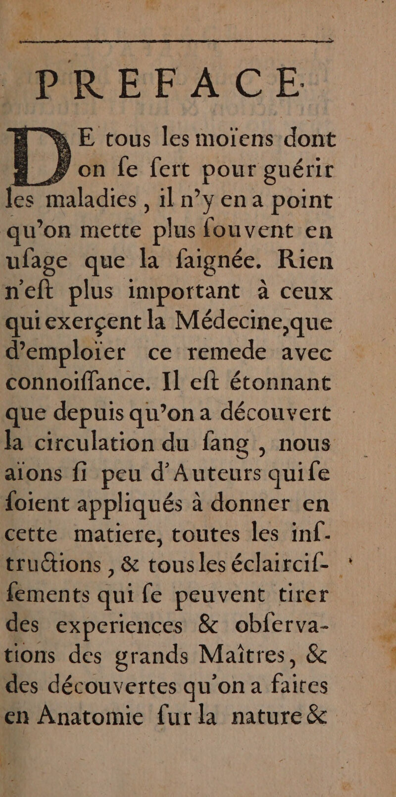 PREFACE % E tous les moïens dont À on fe fert pour guérir les maladies , il n°yena point qu’on mette “plus fouvent en ufage que la faignée. Rien neft plus important à ceux quiexerçent la Médecine,que demploier ce remede avec connoiïffance. Il cft étonnant que depuis qu’on a découvert Ra circulation du fang , nous aions fi peu d’'Auteurs quife loient appliqués à donner en cette matiere, toutes les inf- truétions , &amp; tousles éclaircit- fements qui fe peuvent tirer des experiences &amp; obferva- tions des grands Maîtres, &amp; des découvertes qu'on a faites en Anatomie fur la nature&amp;