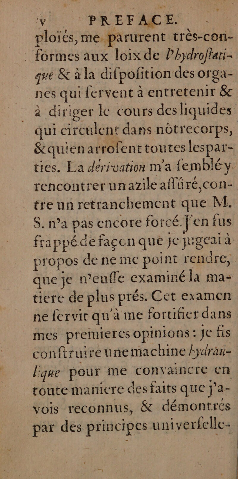 plotés, me parurent trés-con- formes aux loix de lhydrofiani- que &amp; à la difpofition des orga- nes qui fervent à entretenir &amp; à diriger le cours desliquides qui circulent dans nôtrecorps, &amp;quienarrofent toutes lespar- ties. La dérivation n'a fembléy rencontrer unazile affüré,con- tre un retranchement que M. $. n’a pas encore forcé. f'en fus fra ppé de façon que Je jugcai à que je n’eufle examiné la ma: tiere de plus prés. Cet examen mes premieres opinions : Je fis lque pour me convaincre en toute maniere des faits que J’a- vois reconnus, &amp; démontrés |