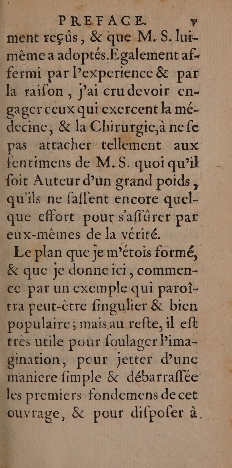 ment reçüs, &amp; que M.S. luir- même a adoptés.Egalement af- fermi par Pex xperience &amp; par la raifon , J'ai crudevoir en- gager ceux qui exercent là mé- decine, &amp; la Chirurgie,à nefe pas FAR tellement aux fentimens de M.S. quoi qu’il foit Auteur d’un grand poids, qu'ils ne faflent encore quel- que effort pour s'affürer pat eux-mêmes de la vérité. Le plan que je m’étois formé, &amp; que je donne1icti, commen- ce parun éxémples qui paroï- tra peut-être fingulier &amp; bien populaire ; mais au refte, il eft tres utile pour foulager AE: gination, Pete jetter d’une maniere fimple &amp; débarraflée les premiers fondemens de cet ouvrage, &amp; pour difpofer à.