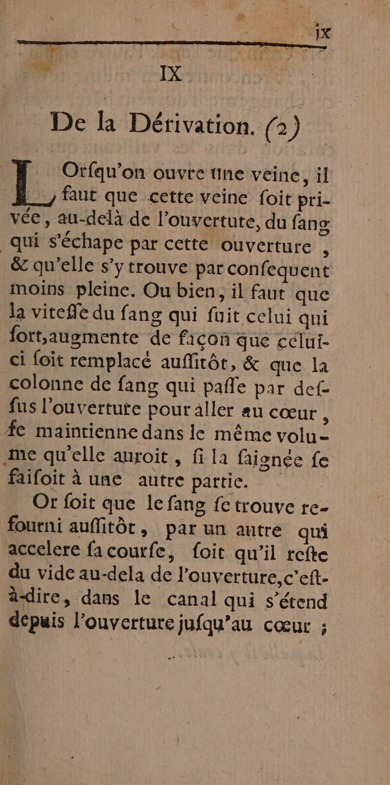 De la Dérivation. (2) KE Orfqu'on ouvre une veine, il _ faut que cette veine foit pri- vée, au-delà de l'ouverture, du fans qui s'échape par cette ouverture , &amp; qu’elle s’ytrouve par confequent moins pleine. Ou bien, il faut que la viteffe du fang qui fuit celui qui {ortsaugmente de façon que cclui- ci foit remplacé auffitôr, &amp; que la colonne de fang qui pafle par def- fus l’ouvertute pour aller au cœur : fe maintienne dans le même volu- me qu’elle auroit , fi la faignée fe faifoit à une autre partic. Or foit que le fang fe trouve re- fourni auflitôt, par un autre qui accelere fa courfe, foit qu’il refte du vide au-dela de l'ouverture, c’eft- ä-dire, dans le canal qui s’étend dépuis l'ouverture jufqu’au cœur ;