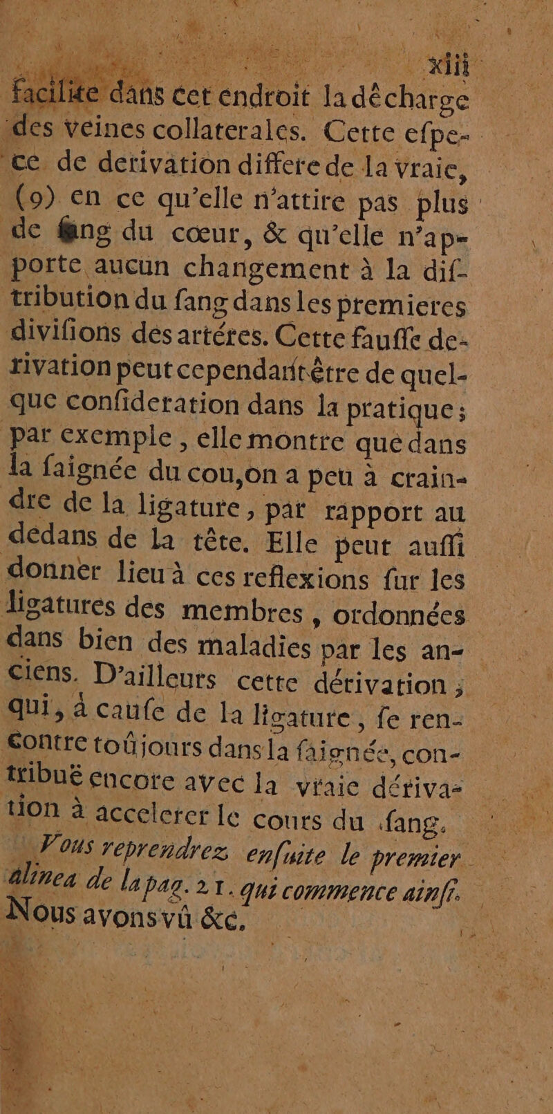 ilite dans cet endroit la décharge “des veines collaterales. Cette efpe- ‘ce de detivation differe de la Vraie, (9) en ce qu’elle n'attire pas plus de @ng du cœur, &amp; qu'elle n’a p= porte aucun changement à la dif tribution du fang dans les premieres divifions dés artéres. Cette faufle de rivation peut cependaritêtre de quel- que confideration dans la pratique; par exemple, elle montre que dans la faignée du cou,on a peu à crain- dre de la ligature, par rapport au dedans de la tête. Elle peut aufli donner lieu à ces reflexions fur les digatures des membres, ordonnées dans bien des maladies par les an- Ciens. D'ailleurs cette dérivation j qui, à caufe de la Hgatute, fe ren- Contre toûjours dans la fai gféé, con- ttibué encore avec la viaie détivaz tion à accelcrer le couts du fang. aline de la pag.21. qui commence ainff Nous avons vû &amp;c. 1
