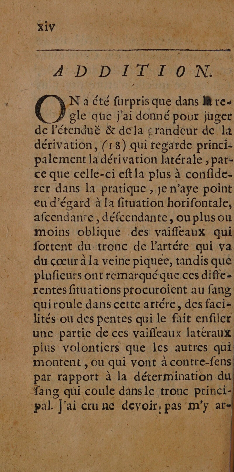 4 DD TT 0 Ne C3 Naété furpris que dans #: res gle que j'ai donné pour juger de Pétenduë &amp; dela srandeur de la dérivation, (18) qui tegatde princi: palement là dérivation latérale &gt;par- ce que celle-ci eftla plus à confide- rer dans la pratique , je n’aye point eu d’égard à la fituation horifontale, afcendante, défcendante, ouplusou moins oblique des vaifleaux qui fortent du tronc de l’artére qui va du cœur à la veine piquee, tandis que plufieurs ont remarquéque ces diffe- rentes fituations procuroient au fang _quiroule dans cette artére, des faciz une partic de ces vaifleaux latcraux plus volontiers que les autres qui montent , Ou qui vont à contre-fens. par rapport à la détermination du ang qui. coule dansle tronc princi- _ pal Jai &lt; cru AE A RES ne at