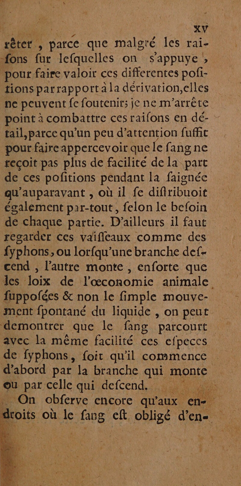 rêter. : | parce que malgré les rai- fons fur lefquelles on s'appuye ; pour faire valoir ces differentes pofi- tions parrapporta la dérivation,elles ne peuvent fe foutenir; je ne m’arrête point à combattre ces raifons en dé- - tail,parce qu'un peu d'attention fuffit pour faire appercevoir que le fang ne recoit pas plus de facilité de la part de ces pofitions pendant la faignée qu'auparavant , où il fe difiribuoit également par-tout, felon le befoin de chaque partie. D'ailleurs il faut regarder ces vaifileaux comme des fyphons, ou lorfqu'une branche def- cend , l’autre monte , enforte que les Joix de l'économie animale fuppofées & non le fimple mouve- ment fpontané du liguide , on peut demontrer que le fang parcourt avec la même facilité ces efpeccs de fyphons, foit qu'il commence d’abord par la branche qui monte a ou par celle qui defcend, On obferve encore qu’ aux en “ Ni 1F 3 n