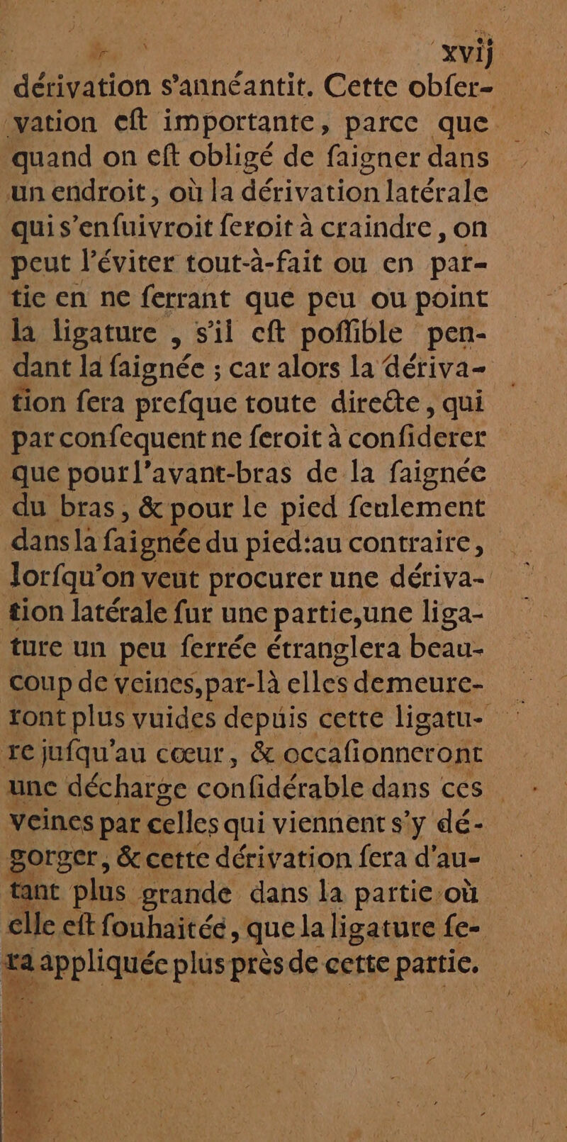 &amp; | xvij ; dérivation s’annéantit. Cette obfer- vation cft importante, parce que. quand on eft obligé de faigner dans un endroit, où la dérivation latérale qui s’enfuivroit feroit à craindre, on peut l’éviter tout-à-fait ou en par- tic en ne ferrant que peu ou point la ligature , s'il cft poffible pen- dant la faignée ; car alors la dériva- tion fera prefque toute direéte, qui par confequent ne feroit à confiderer que pour l’avant-bras de la faignée du bras, &amp; pour le pied feulement dansla fai gnée du pied:au contraire, lorfqu’on veut procurer une dériva- tion latérale fur une partie,une liga- ture un peu ferrée étranglera beau- coup de veines,par-là elles demeure- tont plus vuides depuis cette ligatu- re jufqu'au cœur, &amp; occafionneront unc décharge con Edéra EL dans ces. veines par celles qui viennent s'y dé- gorger, &amp; cette dérivation fera d'au- tant plus grande dans la partie où cle eft fouhaitée, que la ligature fe-. Dr plus près de cette partie. |