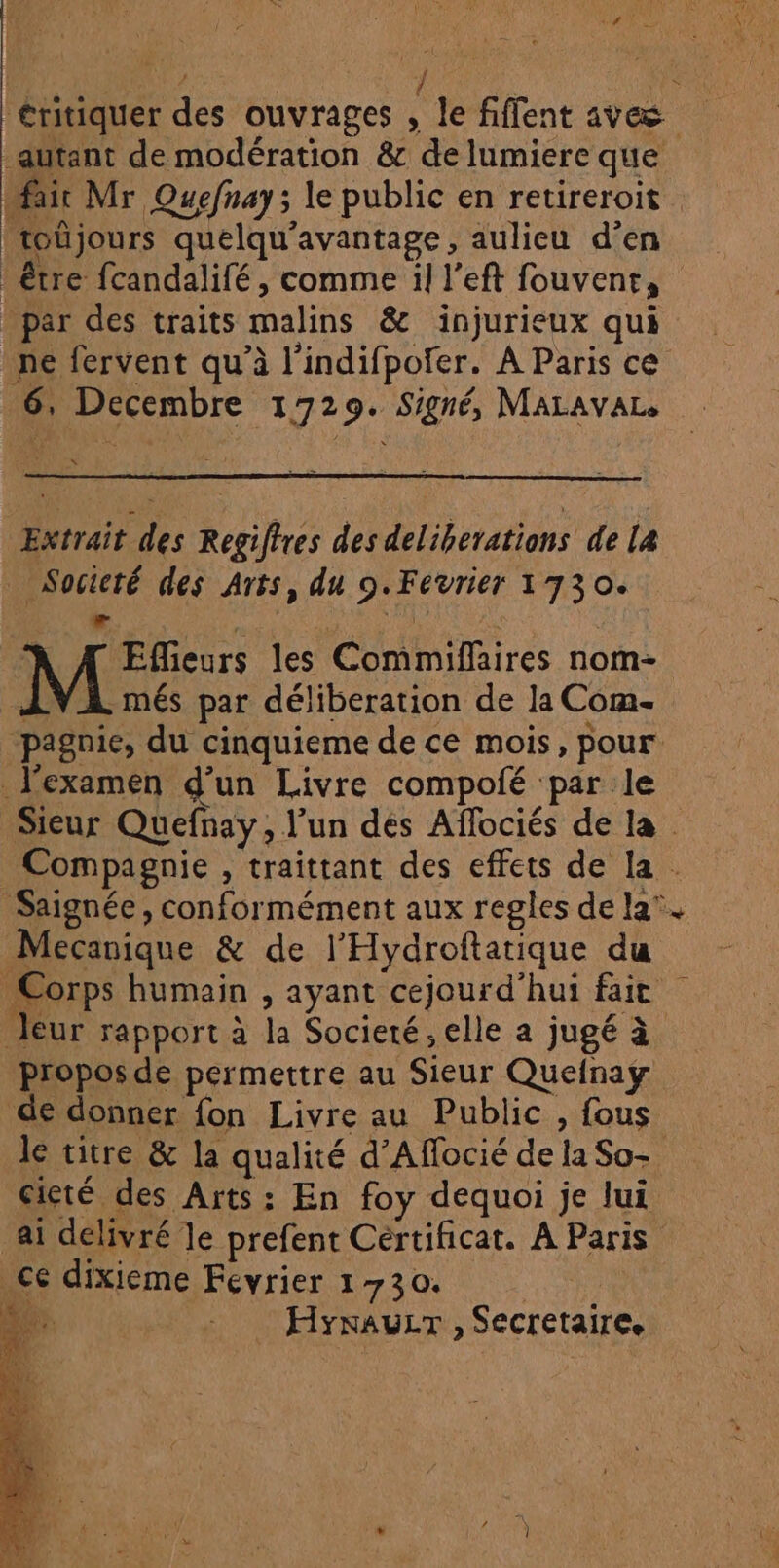 éritiquer des ouvrages , le fiffent aves autant de modération &amp; de lumiere que fait Mr Quefnay; le public en retireroit toûjours quelqu'avantage, aulieu d'en : être fcandalifé, comme il l’eft fouvenr, par des traits malins &amp; injurieux qui ne fervent qu’à l’indifpofer. A Paris ce 6, Decembre 1729. Signé, MaLAvAL Extrait des Regiftres des deliberations de la Socicté des Arts, du 9.Fevrier 1730. LS $ N'TIEÉ \ À À Effieurs les Commiflaires nom- .més par déliberation de la Corm- pagnie, du cinquieme de ce mois, pour l'examen d’un Livre compolé par le Sieur Quefnay, l’un dés Affociés de la Compagnie , traittant des effets de la . Saignée, conformément aux regles de la’. Mecanique &amp; de l'Hydroftatique du Corps humain , ayant cejourd'hui fait leur rapport à la Societé, elle a jugé à propos de permettre au Sieur Quefnay de donner fon Livre au Public , fous le titre &amp; la qualité d’Affocié de la So- cieté des Arts: En foy dequoi je lui ai delivré le prefent Certificat. À Paris ce dixieme Fevrier 1730. | | HynauLT , Secretaire.