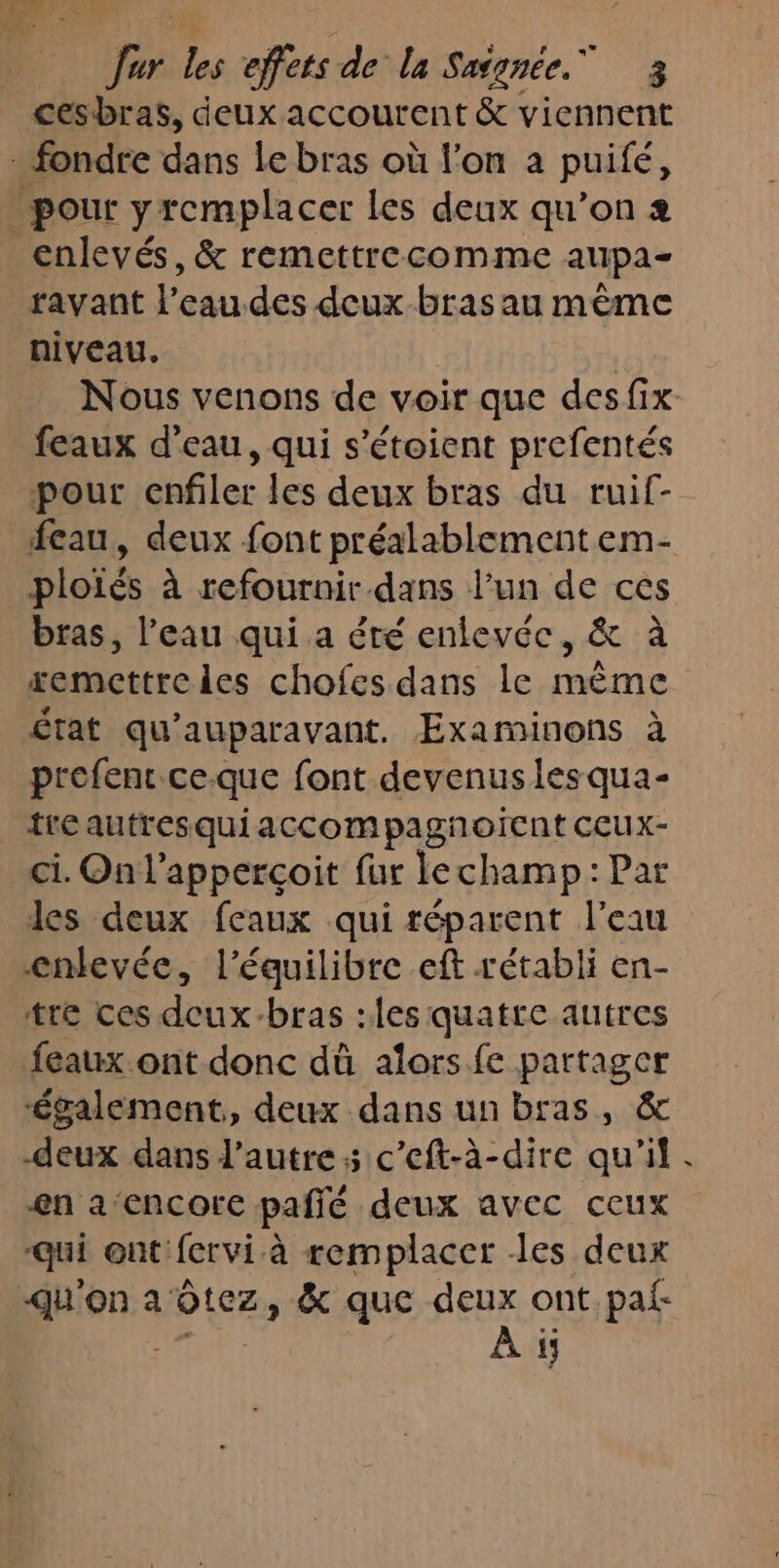 ur les effets de la Saignée. 3 cesbras, deux accourent &amp; viennent fondre dans Le bras où l’on a puifé, pour yremplacer les deux qu’on 2 enlevés, &amp; remettrecomme aupa- ravant l’eau des deux-bras au même niveau, | Nous venons de voir que desfix feaux d'eau, qui s'étoient prefentés pour enfiler les deux bras du ruif- eau, deux font préalablement em- ploïés à refournir dans l’un de ces bras, l’eau qui a été enlevée, &amp; à xemettreles chofes dans le même État qu'auparavant. Examinons à profens ce.que font devenus les qua- tre autresquiaccompagñnoicnt CCUX- ci. On l’apperçoit fur lechamp: Par les deux feaux qui réparent l’eau enlevée, l'équilibre eft rétabli en- tre ces deux-bras :les quatte autres feaux ont donc dû alors fe partager ‘également, deux dans un bras, &amp; deux dans l’autre; c’eft-à-dire qu'il en a‘encore pañié deux avec ceux -qui ont fervi à remplacer les deux -qu'on a Otez, &amp; que deux ont.paf- LEUR À ÿ; #