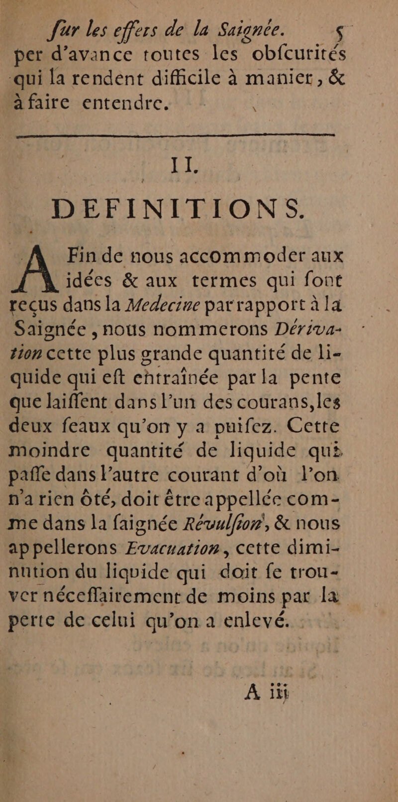 per d'avance toutes les obfcurités qui la rendent difficile à manier, &amp; afaire entendre. \ A AO DEFINITIONS. Fin de nous accommoder aux idées &amp; aux termes qui font recus dans la Medecine par rapport à la Saignée , nous nommerons Dériva- ton cCtte plus s grande quantité de li- quide qui eft ehtraînée par la pente que laiffent dans l’un des courans,les deux feaux qu’on y a puifez. Cette moindre quantité de liquide qu# pañle dans l’autre courant d’où l’on n'a rien Ôté, doit étreappellée com- me dans la faignée Révulfion, &amp; nous ap pellerons Evacuation, cette dimi- nution du liquide qui doit fe trou- ver néceffairement de moins par la perte de celui qu’on a enlevé. : A ii