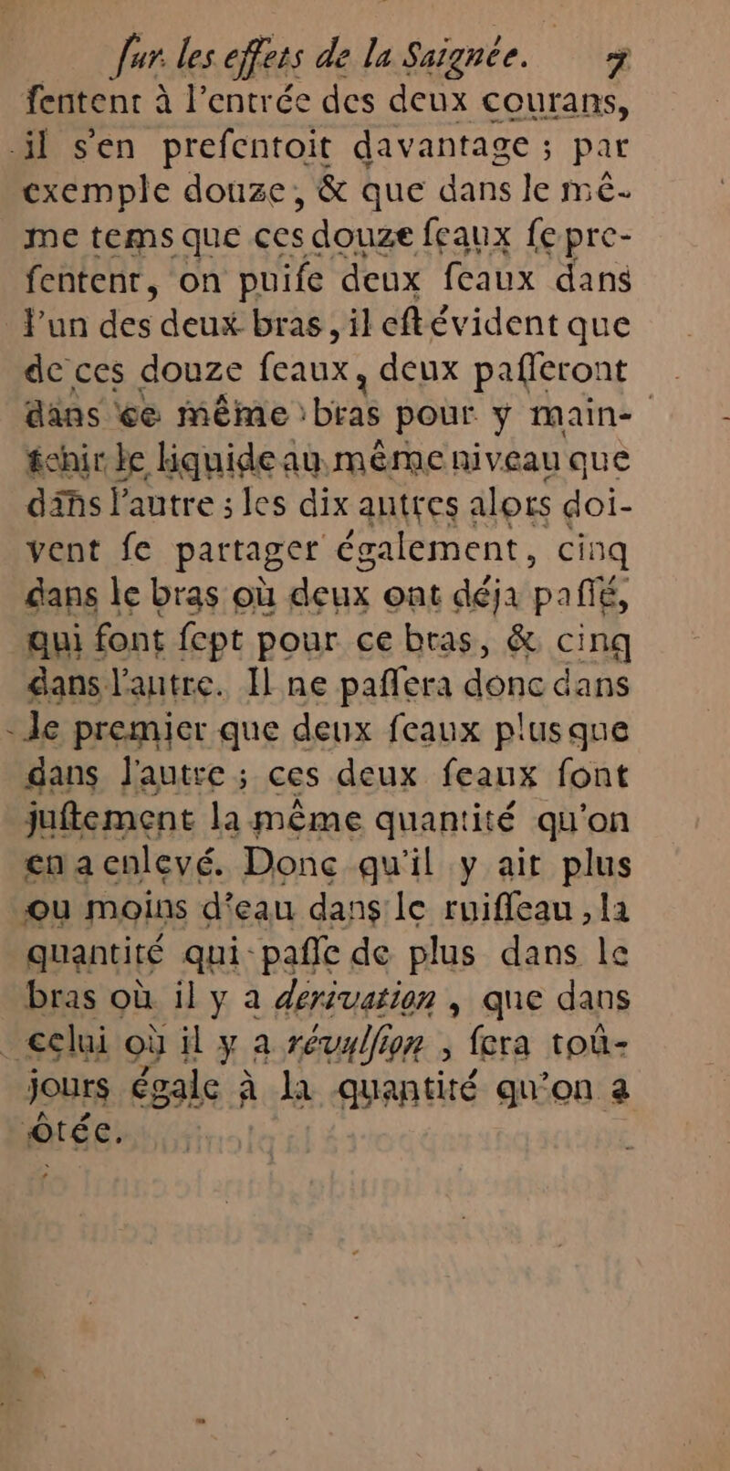 Jar les effets de la Saignee. + fentent à l’entrée des deux courans, il s'en prefcntoit davantage ; par exemple douze, &amp; que dans le mê- me tems que ces s douze feaux fepre- fentenr, on puife deux feaux dans lun des deux bras, il eftévident que dc ces douze feaux, deux pafleront dans ée même HE pour ÿ main fehirle kiquideau même niveau que dis l'autre ; les dix autres alors doi- vent fe partager également, cinq dans le bras où deux ont déja pañié, qui font fept pour ce bras, &amp; SE dans l’autre. Il ne paffera donc dans - Je premier que deux feaux plusque dans j'autre ; ces deux feaux font juftement la même quantité qu'on cena cnlevé. Donc qu'il y ait plus ou moins d'eau dans’ le ruifleau , la quantité qui-pañle de plus dans le bras où il y à dérivation , que dans _€clui où il y a révallion ; fera toù- jours égale à le quantité qu’on a êtée.