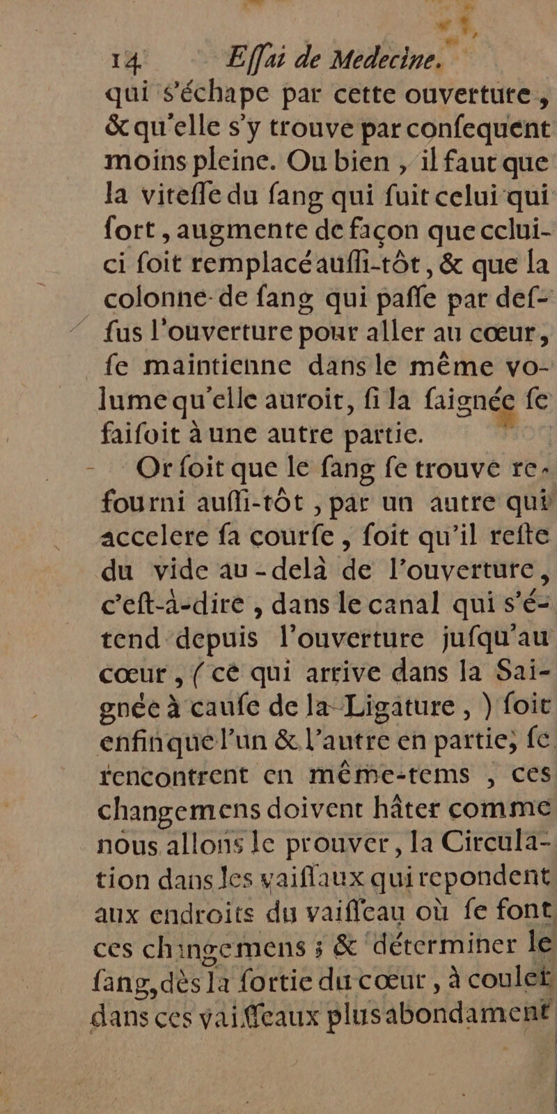 LA À 14 Effai de Medecine. qui $s’échape par cette ouvertute, &amp; qu'elle s’y trouve par confequent moins pleine. Ou bien , ilfautque la viteffe du fang qui fuit celui qui fort ,augmente de façon que cclui- ci foit remplacéaufli-tôt, &amp; que la colonne-de fang qui pañle par def- fus l'ouverture pour aller au cœur, fe maintienne dans le même vo- lume qu “elle auroir, fi la Bien ie fe faifoit à une autre partie. Orfoit que le fang fe trouve re fourni aufli-tôt , par un autre qui accelere fa courfe , foit qu’il refte du vide au-delà de l’ouverture, c’eft-à-dire , dans le canal qui s’é= tend depuis l'ouverture jufqu'au Cœur , ( cé qui arrive dans la Sai- gnée à caufe de la Ligature , } foit enfinque l’un &amp; l’autre en partie; fe. changemens doivent hâter comme nous. allons le prouver, la Circula- tion dans les vaiflaux quirepondent aux endroits du vaificau où fe font. ces chingemens ; &amp; déterminer le fang, dès] la fortie du cœur , à couleh dans ces vaiffeaux plusabondament