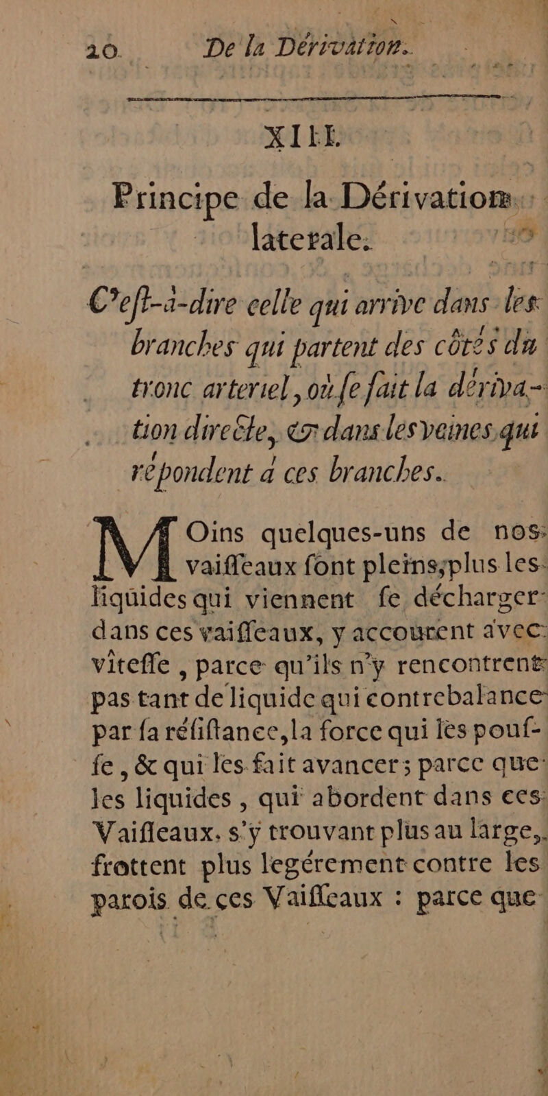 XIHE Principe de la Docs laterale. 0 Ceft-a-dire celle qui arrive dans be branches qui partent des côtes du tronc arteriel, o.{e fait la dériva- tion direële, erdans les veines qui re pondent a a ces branches. Oins quelques-uns de nos: vaifleaux font pleins;plus les: liquides qui viennent fe décharger: dans ces vaiffleaux, y accourent avec: viteffe , parce qu'ils n’y rencontrent: pas tant de liquide qui contrebalance par fa réfiftanee, la force qui ies pouf- fe, &amp; qui les fait avancer; parce que: les liquides , qui abordent dans ecs: Vaifleaux. s’y trouvant plus au large,. frattent plus legérement contre les pes de ses \negie parce que