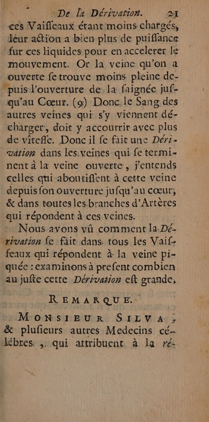 æ - ces Vaifleaux étant moins chatgés, Jéur ation a bien plus de puiffance fur ces liquides pour en accelerer le mouvement. Or la veine qu'on a ouverte fetrouve moins pleine de- puis l'ouverture de la faignée juf- qu’au Cœur. (9) Donc le Sang des autres veines qui s'y viennent dé- charger, doit y accourrir avec plus de vétefle. Donc il fe fait une Déri- vation dans les.veines qui fe termi- nent …à la veine ouverte, j'entends celles qui aboutiffent à cette veine depuis fon ouverture jufqu’au cœur, &amp; dans toutesles.branches d’Artères qui répondent à ces veines. Nous avons vû comment la.De- rivation {e fäit dans. tous les Vaif- feaux qui répondent à la veine pi- quée : examinons à prefent combien au jufte cette Dérivasion eft grande, REMARQUE. : MONSIEUR SIEVA ; &amp; plufieurs autres Medecins cé- “ébres. ; qui attribuent. à la ré x