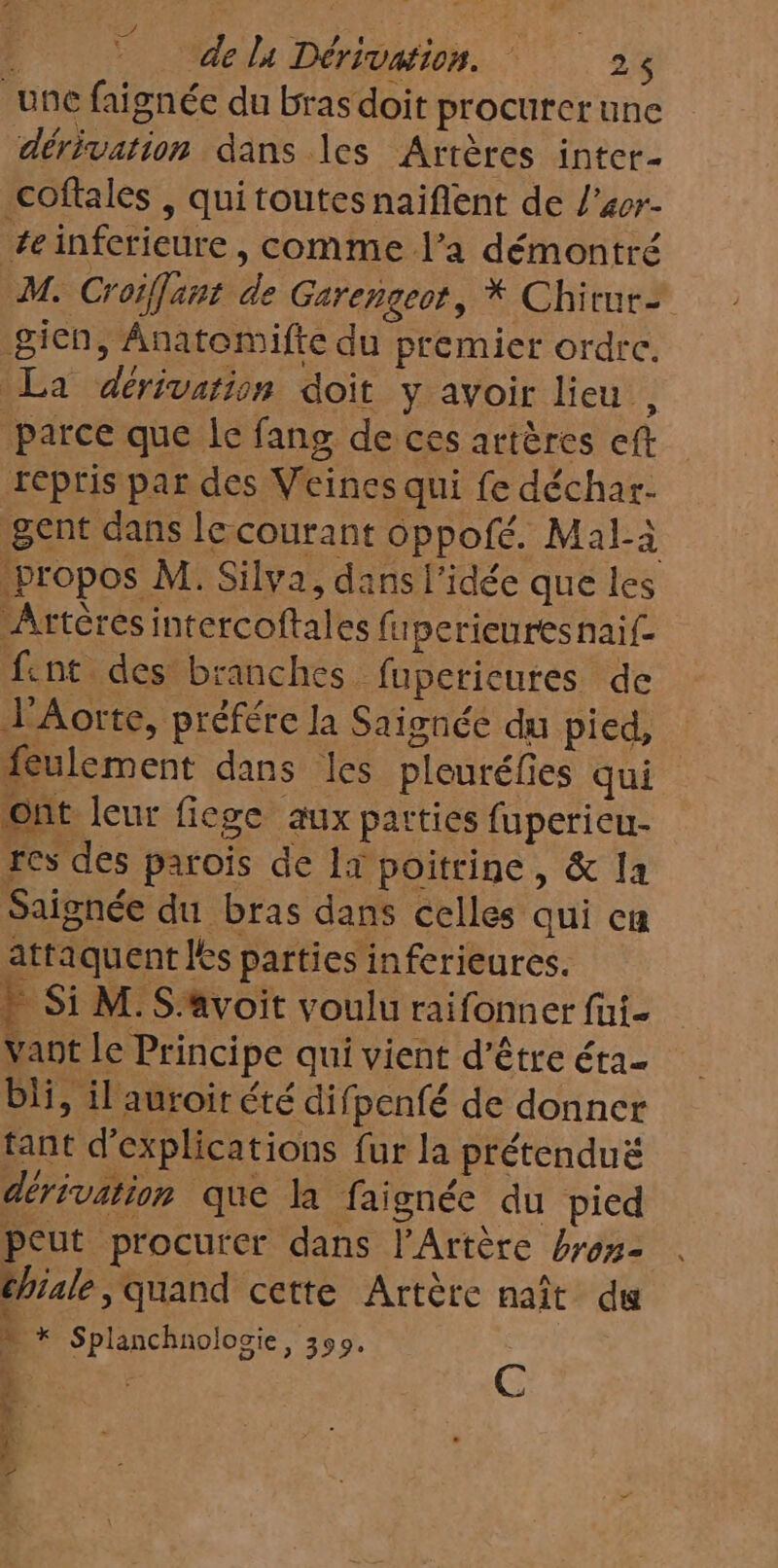 une faignée du bras doit procurer une dérivation dans les Artères inter- coftales , quitoutes naïiflent de l'4er- #einferieure, comme l’a démontré M. Croiffant de Gerengeot, * Chirtur- gien, Anatomifte du premier ordrc. La dérivation doit y avoir lieu , parce que le fang de ces artères eft repris par des Veines qui fe déchar- gent dans le courant oppofé. Mal-à propos M. Silva, dans l'idée que les Artères intercoftales fuperieures naif f:nt des branches fupericures de l'Aorte, préfére la Saignée du pied, feulement dans les pleuréfies qui Ont leur fiege aux parties fupericu- res des parois de 1x poitrine, &amp; la Saignée du bras dans celles qui cn attaquent les parties inferieures. » Si M. S:avoit voulu raifonner fui- Vant le Principe qui vient d’être éra- bli, il auroir été difpenfé de donner tant d'explications fur la prétenduë dérivation que la faignée du pied peut procurer dans l'Artère bros- chiale, quand cette Artère naît du À + Splanchnolocie, 390. E | C À