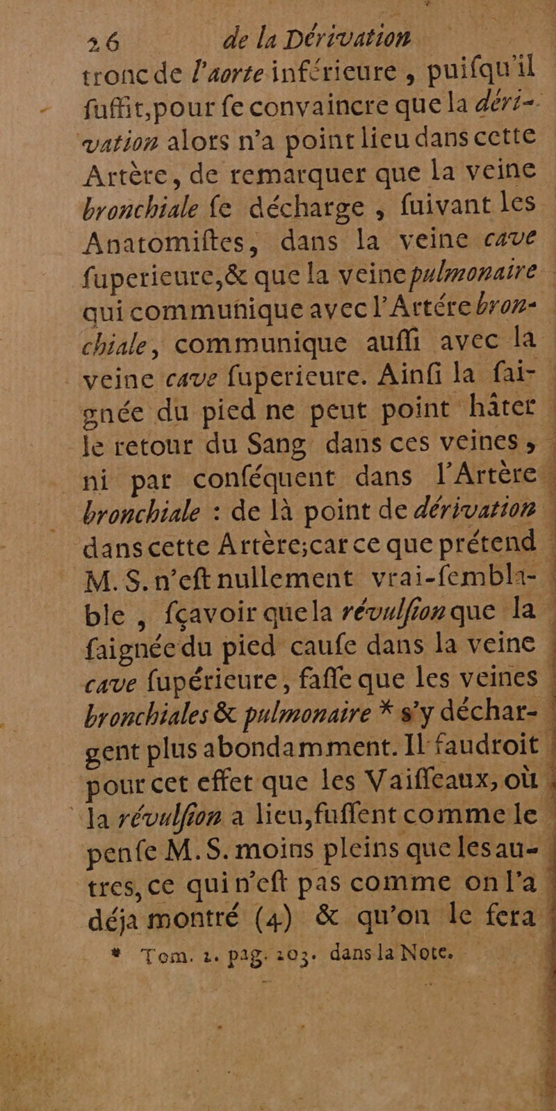 tronc de l'aorte inférieure , puifqu'il vation alots n’a point lieu dans cette Artère, de remarquer que la veine bronchiale fe décharge , fuivant les Anatomiftes, dans la veine cave chiale, communique auffi avec la veine cave fuperieure. Aïnfi la fai- tres, ce quin'cft pas comme onf'a déja montré (4) &amp; qu’on Île fera * Tom. 2. pag. 203. dans la Note. tn