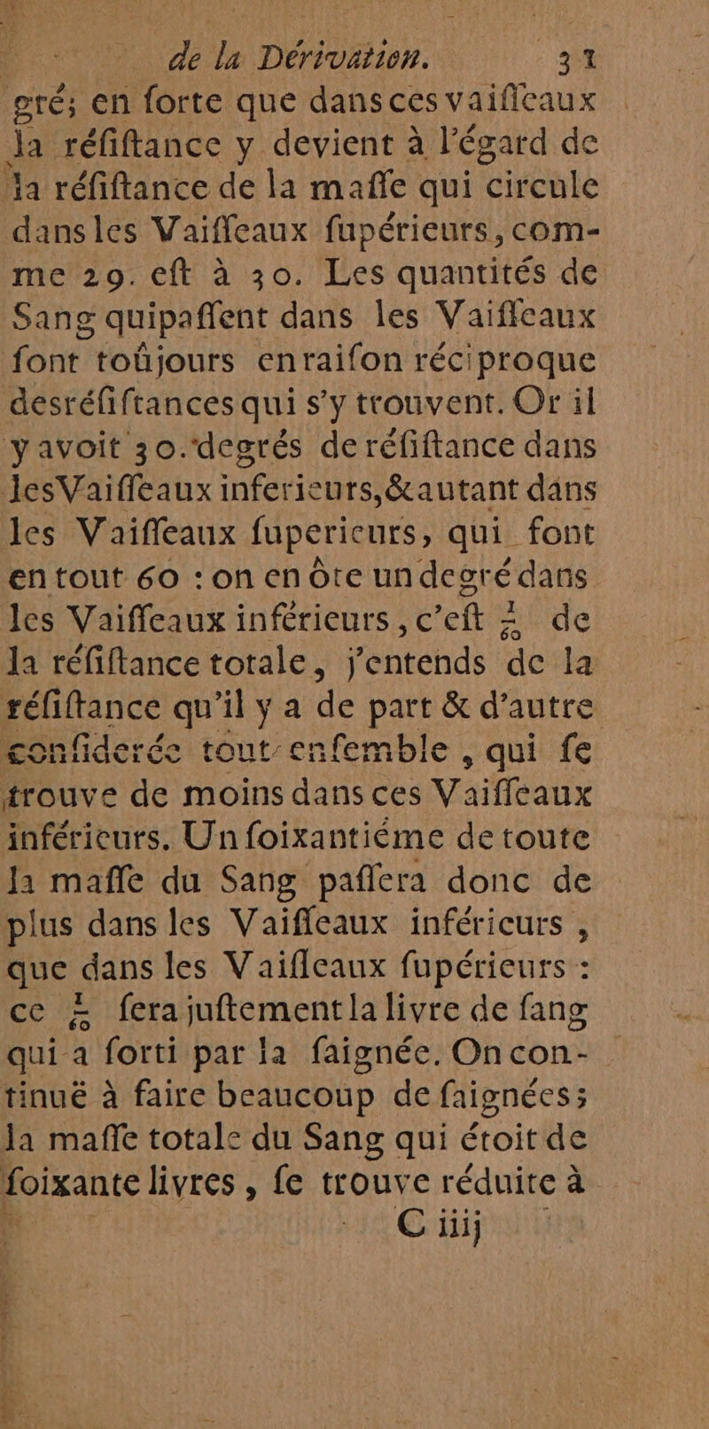 gré; en forte que dansces vaifleaux Ja réfiftance y devient à l'égard de a réfiftance de la mañfe qui Circule dansles Vaiffeaux fupérieurs, com- me 29. cft à 30. Les quantités de Sang quipaffent dans les Vaifleaux font. toüjours enraifon réciproque desréfiftances qui s’y trouvent. Or il yavoit 30.‘degrés de réfiftance dans JesVaiffeaux inferieurs,&amp;autant dans les Vaifleaux fupericurs, qui font en tout 60 : on en Ôte undecré dans les Vaifleaux inférieurs, c’eft + de la réfiftance totale, j'entends de la réliftance qu'il ÿ a de part &amp; d'autre confiderée tout enfemble , qui fe trouve de moins dans ces Vaiffleaux inférieurs. Un foixantiéme de toute Ja mañle du Sang pañlera donc de plus dans les Vaifieaux inféricurs , que dans les Vaifleaux fupérieurs : ce à fera jufterent la livre de fang qui a forti par la faignée. On con- tinué à faire beaucoup de faignées ; la mañe totale du Sang qui étoit de foixante livres , fe trouve réduite à Ci j1ij : = fr