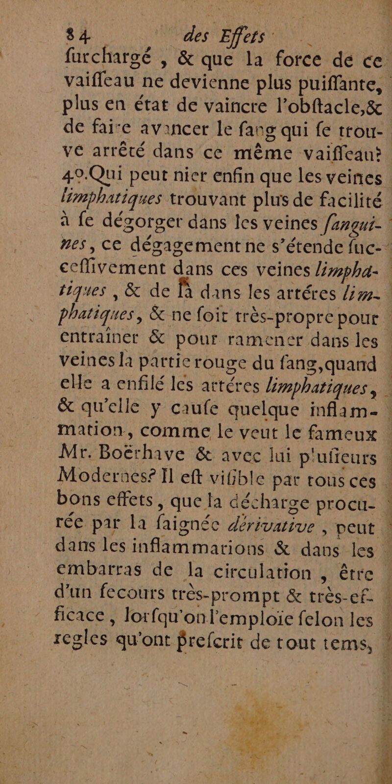 plus en état de vaincre l’obftacle,&amp; VE arrêté dans ce même vaifleau? 49.Qui peut nier enfin que les veines limphatiques trouvant plus de facilité tiques , &amp; de fà dans les arréres /#- veines la partie rouge du fang,quand embarras de la circulation , être d'un fecours très-prompt &amp; très-ef. ficace , lorfqu'onl’emploïe felon les regles qu'ont frefcrit de rout tems,