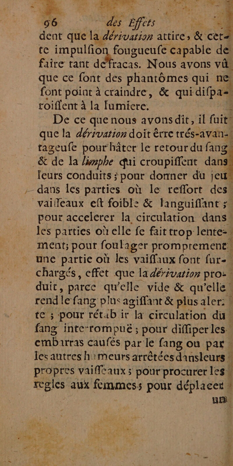 ba Re Effets Eur . dent que la dérivation attire, &amp; cèt te impulfion fougueufe capable de faire tant RP Nous avons vi, que ce font des phantômes qui ne. font point à craindre, &amp; qui difpa=, roiflent à la fumiere. De ce que nous avonsdit, il fait que la dérivation doit êrre trés-avan:t tageufe pour hâtcr le retour du fangs _&amp; de la limphe qui croupiffent dans leurs conduits ; pour donner du jeu“ - dans les parties où le reflort des vaifeaux ef foibl: &amp; languiffant ; pour accelerer la circulation dans les parties où elle fe fait trop lente- ment; pour foulager promprement* une partie où les vaiffaux font fur. chargés, effet que la dérivation pro: duit, parce qu elle vide &amp; qu’elle. rend le fang plus agiffant &amp; plus aler: ! te ; pour rétab it la circulation du: fang inte-rompué ; pour difliperles. embarras caufés par le fang ou par. les autres himeurs arrêtées dansleurs * propres vaiffeaux ; pour procurer les“ regles aux fcmmess pour déplacer 2 Ur