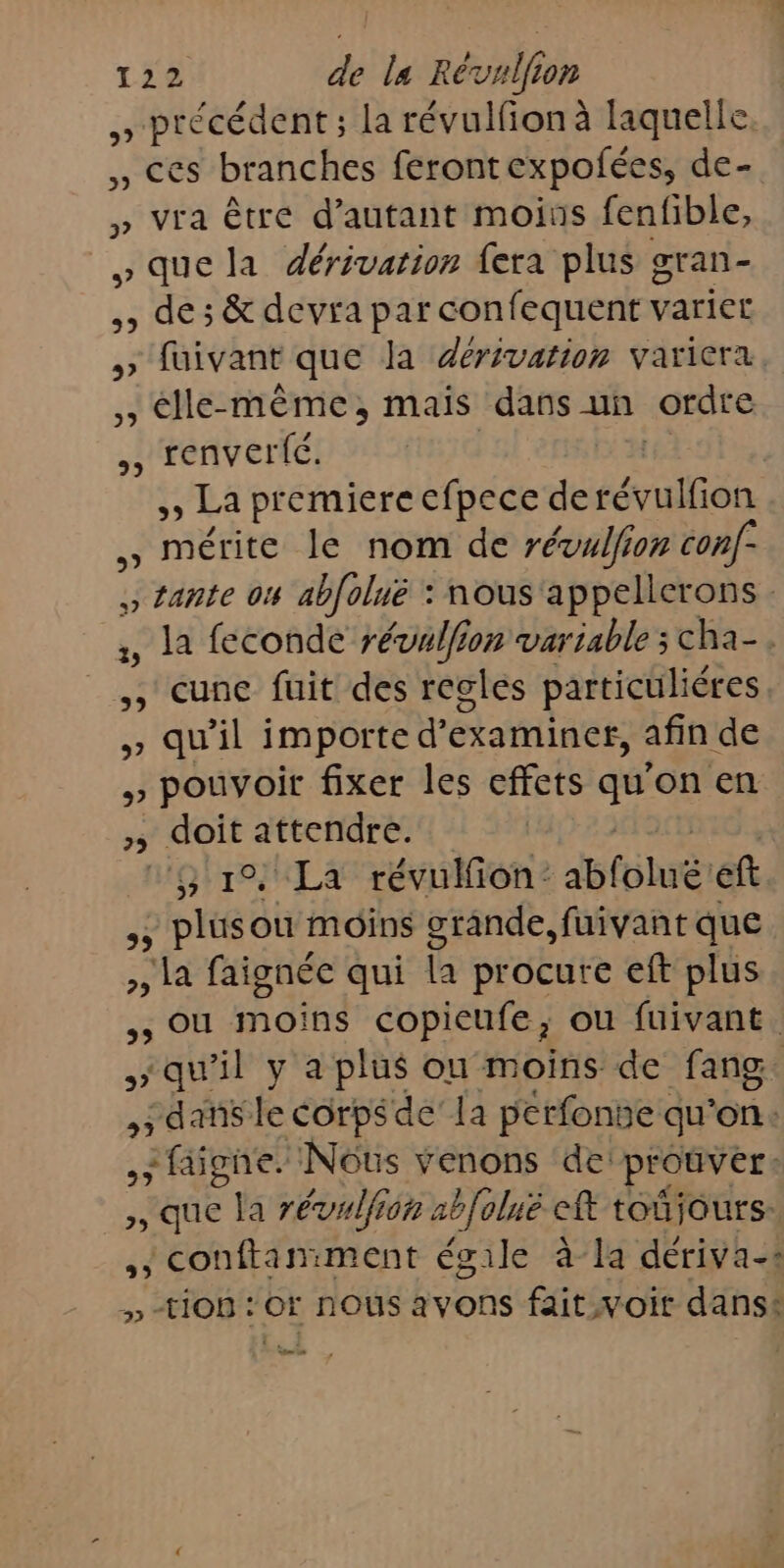 5 nes cr la révulfion à laquelle. , ces branches ferontexpofées, de- » vra être d'autant moius fenfible, »quela dérivation {era plus gran- , de ; &amp; devra par confequent variet &gt; fuivant que la dérivation variera. *élle- même, mais dans un ordre ,, renverté. | | ,» La premiere efpece derévulfion . mérite le nom de révulfion conf- ., tante 04 ab[olué : nous 'appellerons , la feconde révulfion variable ; cha-. ,, cune fuit des regles particuliéres , qu'il importe d’ examiner, afin de 5) ns fixer les effets ge on en ; doit attendre. 10 La révulfion: abfolué eft ,; plusou moins grande, fuivant que la faignée qui la procure eft plus , ou moins copieufe, ou fuivant. $ x qu il y a plus ou moins de fang. , dans le corpsde’ la pérfonse qu'on: | sfaigne. Nous venons de prouver: ,, que la révulfion ab[olné eff toñiours: ,, conftamment égile à-la dériva-s » ti0B : Or nOUS avons fait woit dans: a