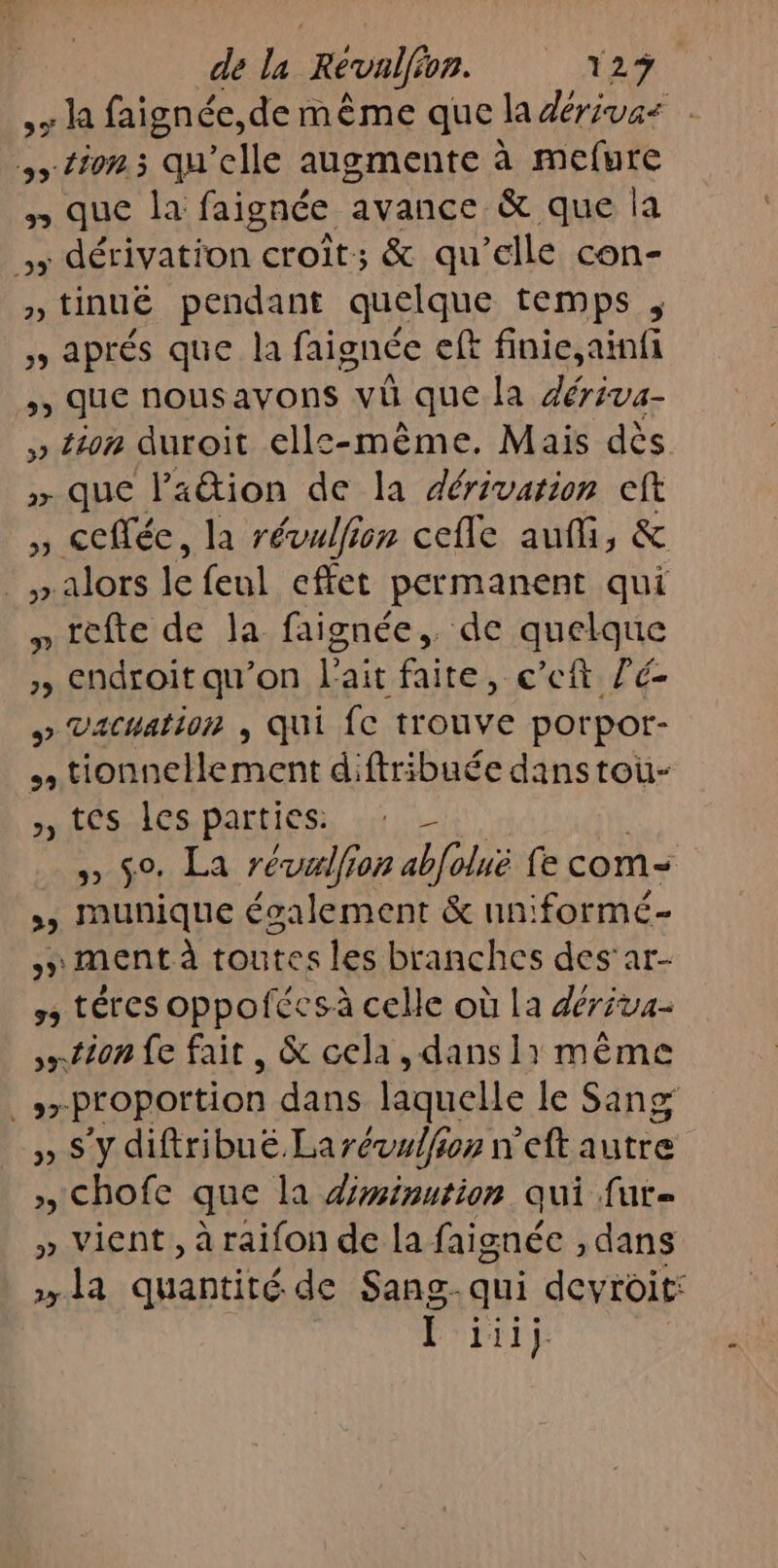 de la Révalfi op. 12%. &gt; la faignée,de même que la dérivas tion. qu'elle augmente à mefure n que la faignée avance &amp; que la de dérivatton croît; &amp; qu’elle con- » tinuëé pendant quelque temps , ; aprés que la faignée eft finie,ainfi »» QUE nous ayons vü que la Fa &gt;» Ét08 duroit ells-même. Mais dès &gt; que lation de la dérivation cft , collée, la révulfion cefle auf, &amp; » alors le feul effet permanent qui » tèfte de la faignée,. de quelque &gt;, Endroit qu’on l'ait faite, c’eft Z'é- » Vacatior , Qui {C trouve porpor- tionnellement diftribuée danstou- tes Îles parties. ASTON! a abiob fe com- , munique écalement &amp; nn:formé- ment à toutes les branches des'ar- 5 téres oppofécsà celle où La déréva- tion fe fait, &amp; cela, dans li même Flan proportion dans laquelle le Sang » S'y diftribué. Larévzlfion n'eft autre » Chofe que la diminution qui fur » vient, araifon de la faignée , dans la quantité de Sang. qui devroit: F rit)