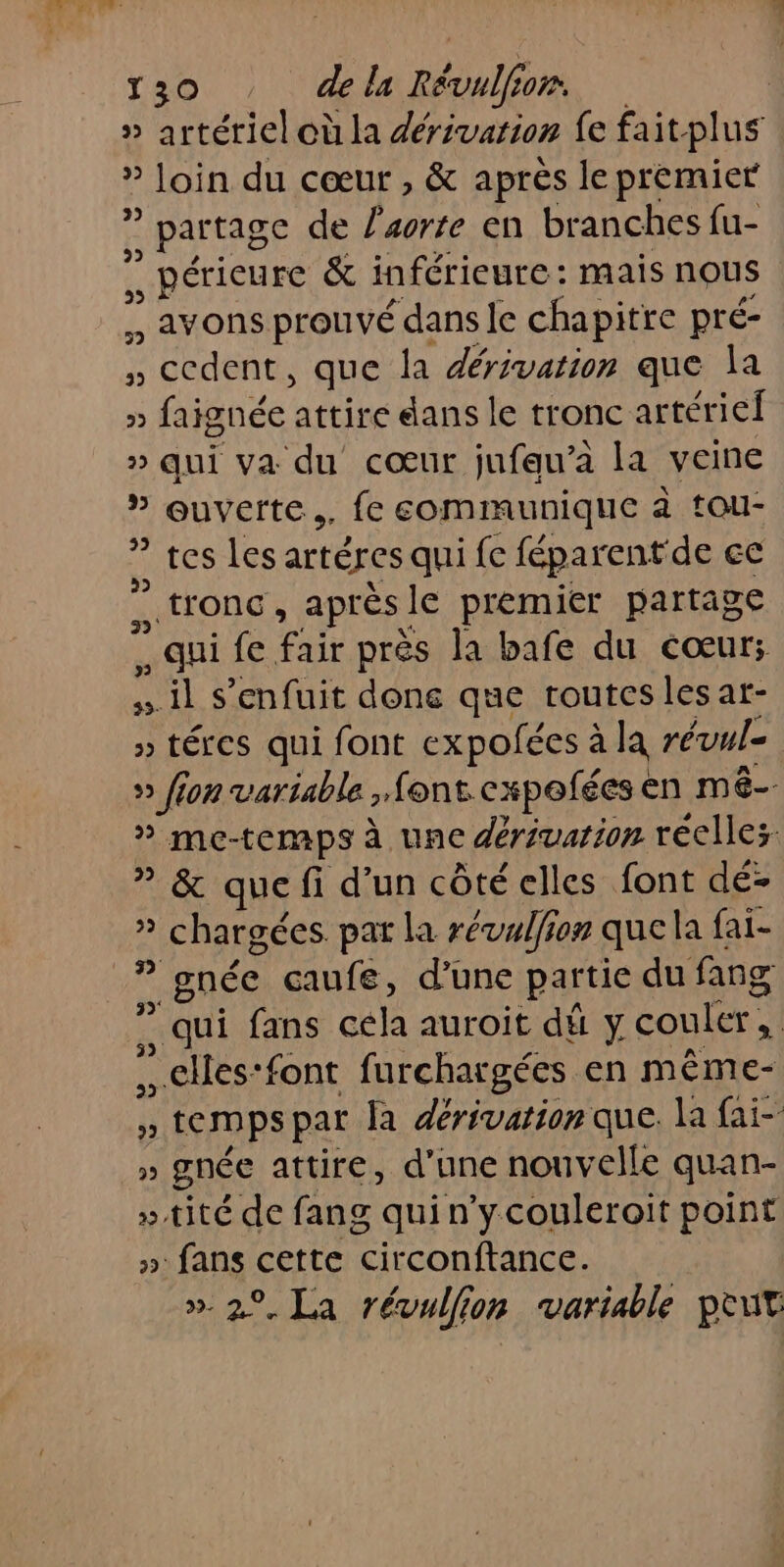 » artériel où la dérivarion fe faitplus » loin du cœur , &amp; après le premier , part age de sorte en branches fu- . périeure &amp; inférieure: mais nous - avons prouvé dans le chapitre pré- M , ccdent, que la dérivation que la » faignée attire dans le tronc artériel » qui va du cœur jufau’à la veine 5 Quverte,, fe communique à tou- tes les artéres qui fe féparent de ce tronc, après le premier partage , qui fe Fait près la bafe du cœur; il s'enfuit done que routes les ar- » téres qui font expofées à la révul= » fion variable &gt;font cxpofées « en mé » me-temps à une dériuarion réclles ” &amp; que fi d’un côté elles font dé- à ? chargées par la révalion quela f fai- 7. gnéce caufe, d’une partie du fang ” qui fans cela auroit dé y couler, …elles:font furchargées en même- » temps par la dérivation que. la fai- » gnée attire, d’une nouvelle quan- »tité de fang quin’ycouleroit point » fans cette circonftance. ». 2°. La révullion variable pEut