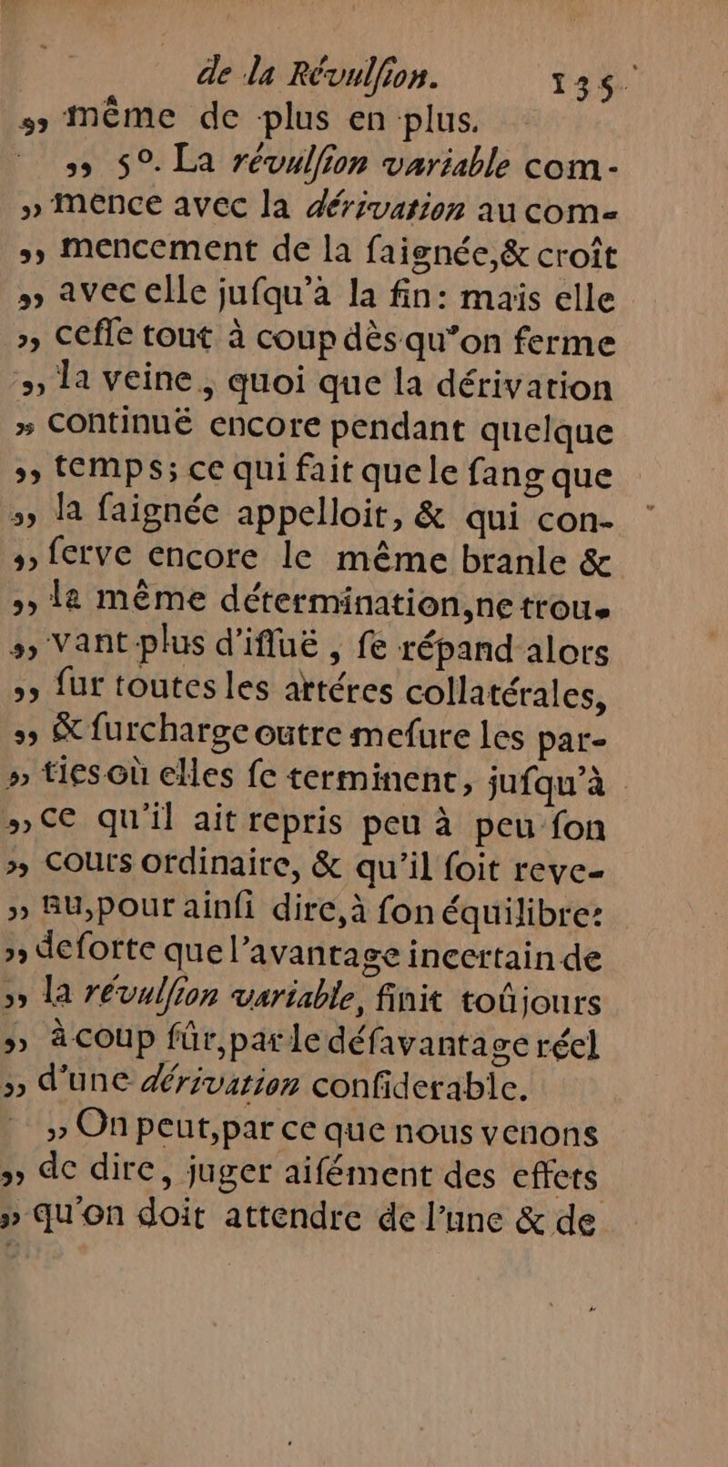 #5 Même de plus en plus. ss 5°. La révulion variable com - » MeNCE avec la dérivation au com »» Mencement de la faisnée,&amp; croît » avec elle jufqu’à la fin: maïs elle >» Cefle tout à coup dès qu’on ferme >, la veine , quoi que la dérivation » Continué encore pendant quelque > (EMPS; ce qui fait que le fang que »; la faignée appelloit, &amp; qui con- > fcrve encore le même branle &amp; >, La même détermination,netrou. », Vant-plus d’ifluë , fe répand alors »» fur toutes les artéres collatérales, s, &amp; furcharge outre mefure les par- » ties où elles fe terminent, jufqu'à » Ce qu'il ait repris peu à peu fon >» COUrS ordinaire, &amp; qu’il foit reve- » BU,pour ainfi dire,à fon équilibre: » deforte que l’avantage incertain de >» la révullion variable, finit toûjours » à coup für,parle défavanta ge réel » d'une rivarion confiderable. » On peut,par ce que nous venons » dc dire, juger aifément des effets » qu'on doit attendre de l’une &amp; de