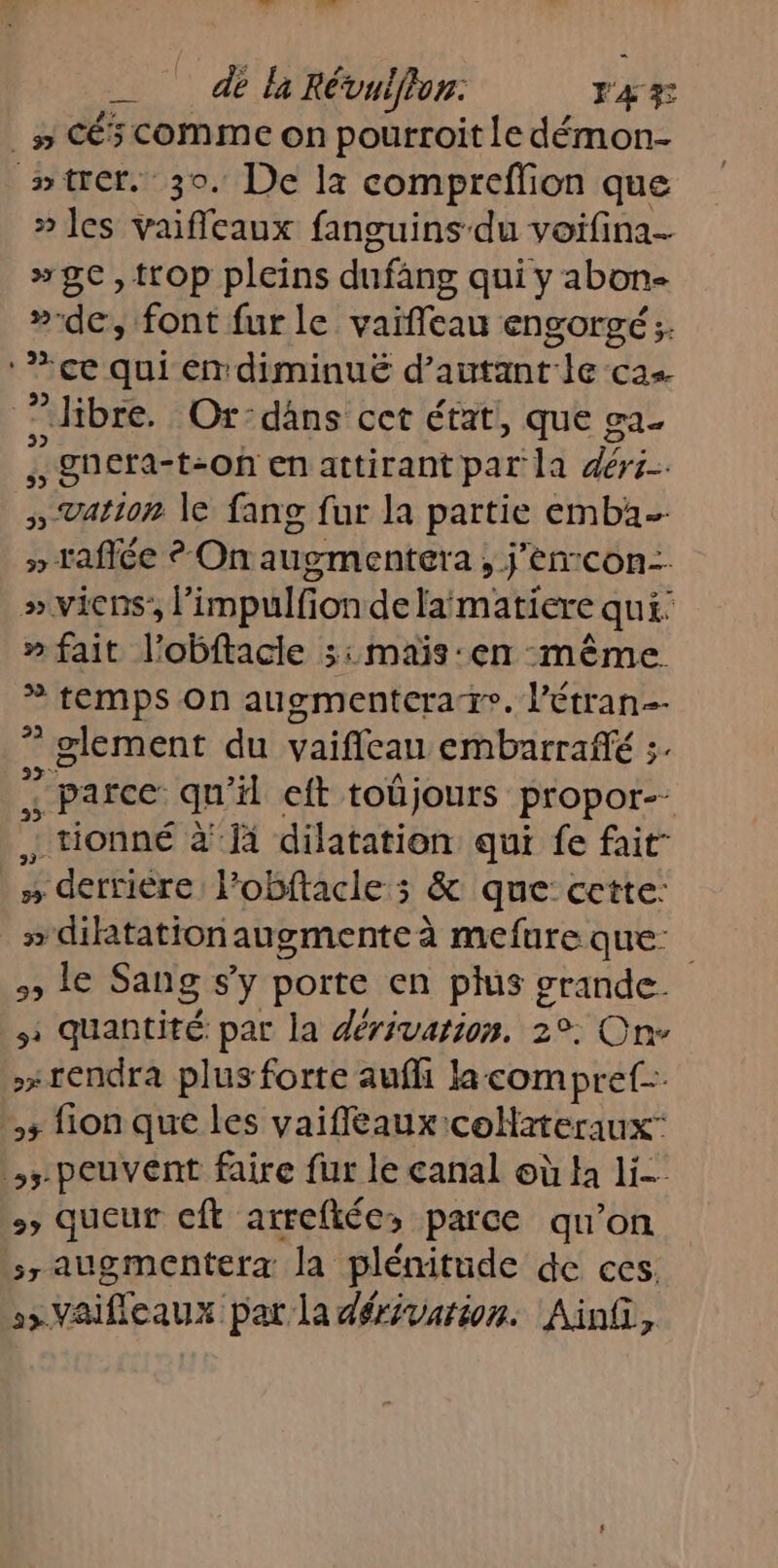 __ de là Révulffon F 4 F y CéSCOMMEON pourroit ile démon- wtrer. 30. De la compreffion que » les vaiffeaux fanguins du voifina- »9e,trop pleins dufang qui y abon- »-de, font fur le vaïfileau engorgé;. ‘ce qui éndiminué d'autant le cas. bre. Ox-dans cet état}, que ga £ : gnera- t-On en attirant par la déri- ; Vation le fang fur la partie emba- » taflée ? On augmentera, j’enrcon: »vicens’, l’impulfion de laimatiere qui: » fait l’obftacie 5: mais:en même * temps On augmentcrare. l’étran- 2 ” glement du vaiffeau cmbarraflé ;. ; parce qu il eft toûjours propor-- : tionné à Jà dilatation qui fe fait- , derriére: l'obftacle ; &amp; que cette: » dilatation augmente à mefure que: RS Sang Sy porte en plus grande. : quantité par la dérivation. 2°. On rendra plus forte aufi la compret-. 5 fion que les vaifleaux coH2teraux ,- peuvent faire fur le canal où Ha li queur cft arreftée, parce qu’on 7 augmentera la plénitude de ces. &gt; Vaifleaux pat la dérivarion. Ainfi,