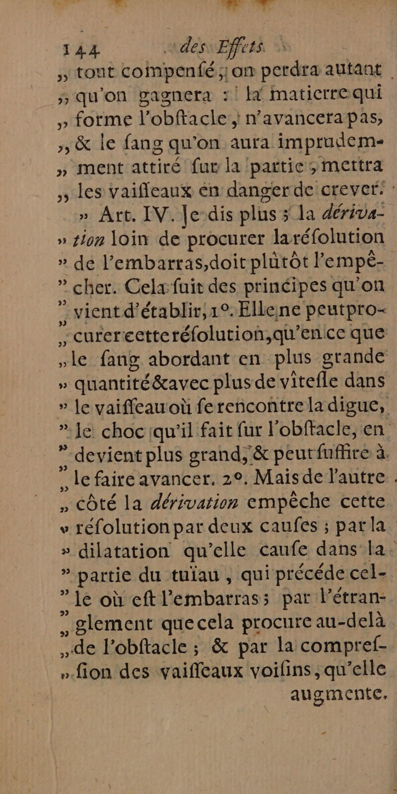 5 tTont compenfé ; on perdra autant _qu'on gagnera :! la maticrrequi » forme l’obftacle; n’avancerapas, », &amp; le fang qu'on aura imptudem- » ment attiré fur la partie; mettra ,, les vaiffeaux en danger de crever: : » Art. IV. Je-dis plus &gt; la dériva- » ton loin de procurer laréfolution » de l’embarras,doit plutôt ’ empé- | ” cher. Celx fuit des principes qu'on vient d'établir, 1°. Ellene peutpro- *curerectteréfolution,qu'enice que le fang abordant en plus grande » quantité éeavec plus de vitefle dans » Je vaiffeauoù ferencontre la digue, * Je choc qu'il fait fur l'obffacle, en ” devient plus grand, &amp; peut ns se ” le faire avancer. 2°. Maisde l'autre » Côté la dérivation empêche cette v réfolution par deux caufes ; parla. » dilatation qu elle caufe dans la. 1 partie du tuïau , qui précéde cel- le où eft l embarras: 5 par l’étran- ” glement que cela procure au- delà de l’obftacle ; &amp; par la compref- ».fion des vaifleaux voifins ; qu’elle augmente, +