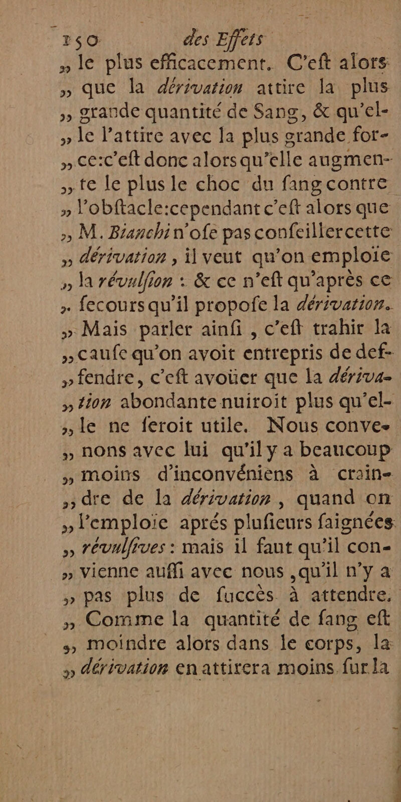 » le plus efficacement. C’eft alors » que la dérivation attire la plus », grande quantité de Sang, &amp; qu’el- » le attire avec la plus grande for- » ce:c’eft donc alorsqu’elle augmen- te le plus le choc du fangcontre » Vobftacle:cependant c’eft alors que » M. Bianchin'ofe pas confeillercette » dérivation , il veut qu’on emploie » la révulfion : &amp; ce n’eft qu'après ce + fecours qu’il propofe la dérivarion. » Mais parler ainfi , c’eft trahir la » Caufe qu’on avoit entrepris de def- » fendre, c’eft avoüer que la dériva- » tion abondante nuiroit plus qu’el- »le ne feroit utile. Nous conve- » nons avec lui qu'il y a beaucoup » moins d’inconvéniens à crain- dre de la dérivation, quand on » l'emploie aprés plufieurs faignées. » révulfrves : mais il faut qu’il con- » Vienne aufli avec nous ,qu'il n’y a » pas plus de fuccès à attendre, » Comme la quantité de fang eft +, moindre alors dans Île COrps, la: » dérivation enattirera moins fur la nm … : à