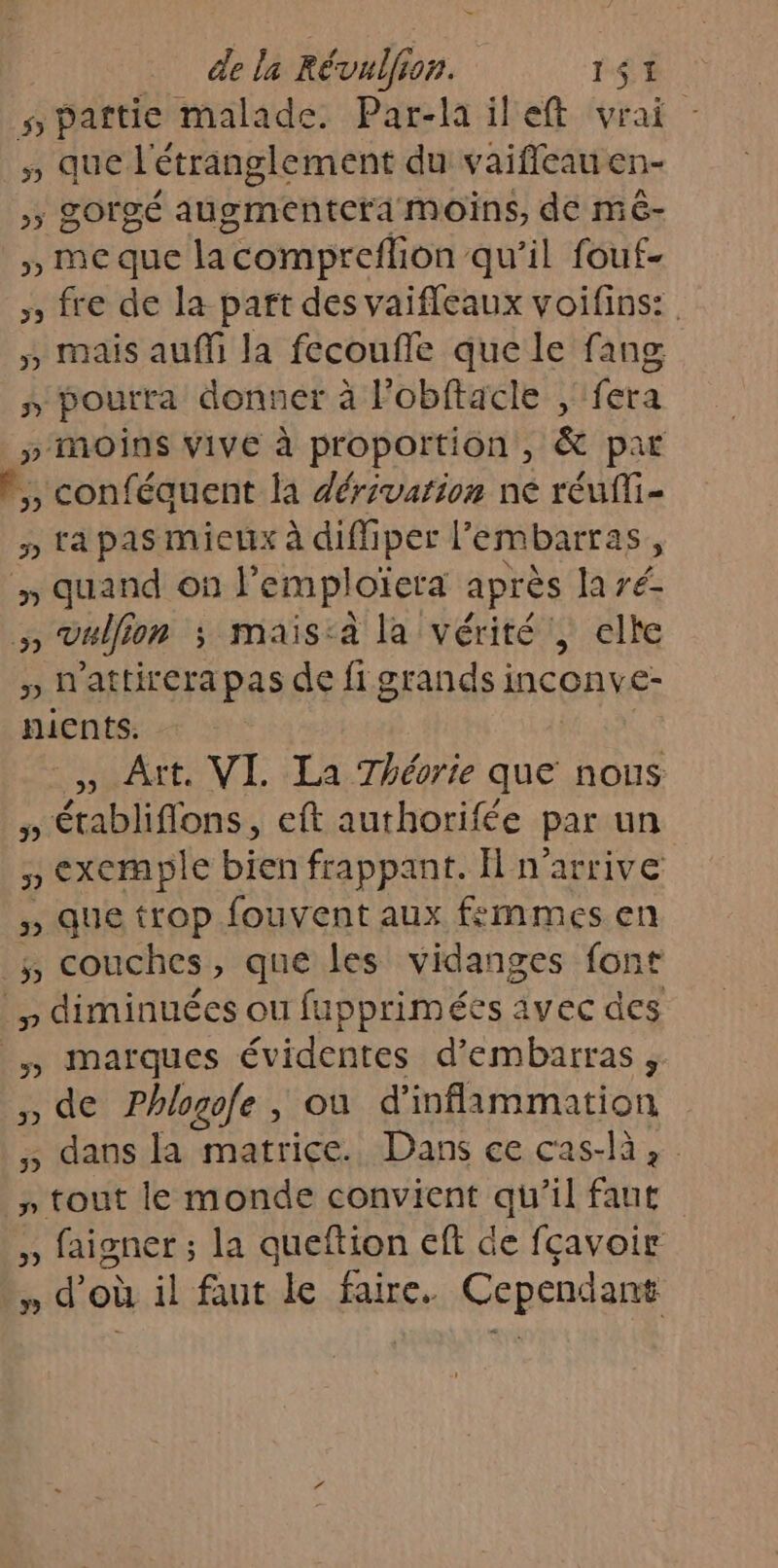 spattie malade. Par-la ileft vrai 5 que l'étranglement du vaifleau en- &gt;; gorgé augmentera moins, de mé- », meque la compreflion qu’il fouf- » fre de la part des vaifleaux voifins: » mais auffi la fecouffe que le fang » pourra donner à l’obftacle , fera » MOINS VIVE à proportion , &amp; par V,, conféquent la dérivation ne réufi- 5» ta pas mieux à diffiper l'embarras, y quand on F LRRIGIETA après la ré- 4 vallon ; mais:a la vérité’, elte » h'attirera pas de fi grands inconve- nients. , Aït. VI. La Théorie que te » Éétabliflons, eft authorifée par un » exemple bien frappant. H n'arrive 5» que trop fouvent aux femmes en _, couches, que les vidanges font , diminuées ou fupprimées avec des |, marques évidentes d’embarras, » de Phlogofe , où d'inflammation ,; dans la matrice. Dans ce cas-là, F4 Éeriche le monde convient qu 11 faut ,, faigner ; la queftion eft de fçavoir