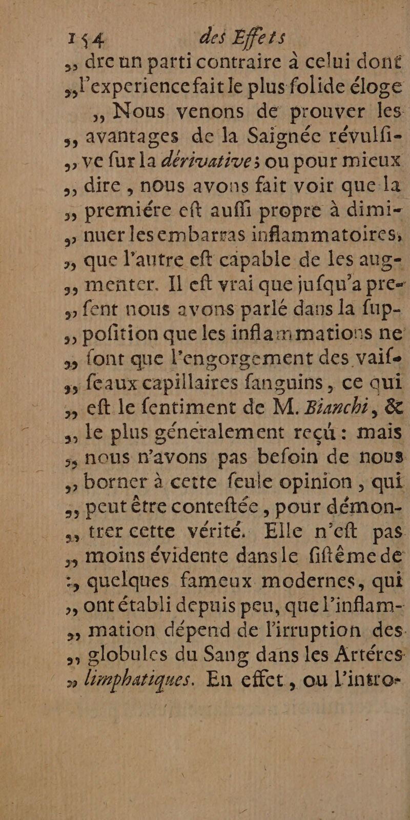 &gt;» dre un parti contraire à celui dont l'experience fait le plus folide éloge , Nous venons de prouver les , Avantages de la Saignée révuifi- » VE fur la dérivatives où pour mieux ,, dire , nous avons fait voir que la » premiére eft aufli propre à dimi- » nuer lesembarras inflammatoires; 3 que l’autre eft capable de les aug= meñter. Il eft vrai que jufqu’a pre » fent nous avons parlé dans la fup- » pofition que les inflammations ne » font que l’engorgement des vaife 55 (CaUXx capi llaires fanguins, ce qui » Cf le fentiment de M. Ranch 6 , Le plus géneralement reçü : mais , nous #avons pas befoin de nous ,, borner à cette feule opinion , qui , peut être conteftée , pour démon- trer cette vérité. Elle n’cft pas » moins évidente dansle fiftême de :, quelques fameux modernes, qui », Ont établi depuis peu, que linflam- » mation dépend de l'irruption des. » globules du Sang dans les Artéres » limphatiques. En effet, ou l’intro-