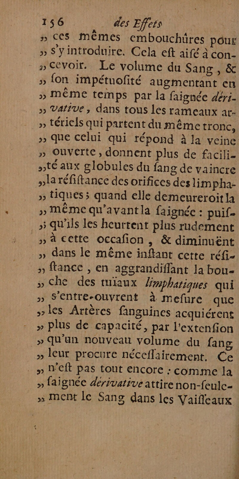 » ces mêmes embouchüres pour » Syintroduire. Cela eft aifé à con- _ »Cévoir. Le volume du Sang, &amp; » fon impétuofté augmentant en » même temps par la faignée déri- » Varive, dans tous les rameaux at- » tériels qui partent du même tronc, » que celui qui répond à la veine » Ouverte, donnent plus de facili- pté aux globules du fan g de vaincre »laréfiftance des orifices des lim pha- » tiques; quand elle demeureroit la » MÊME qu'avant la faignée : puif »5 qu'ils les heurtent plus rudement |» cette occafon, &amp; diminuënt _» dans le même inftant cette réfi- » ftance , en aggrandiffant la bou » Che des miaux Yyphariques qui » S'entre-Ouvrent à mefure que s&gt;les Artères fanguines acquiérent » plus de capacité, par l'extenfion » Qu'un nouveau volume du fang » leur procure néceflairement, Ce . » D'Eft pas tout encore : comme la » faignée dérivative attire non-feulc- » Met le Sang dans les Vaifleaux