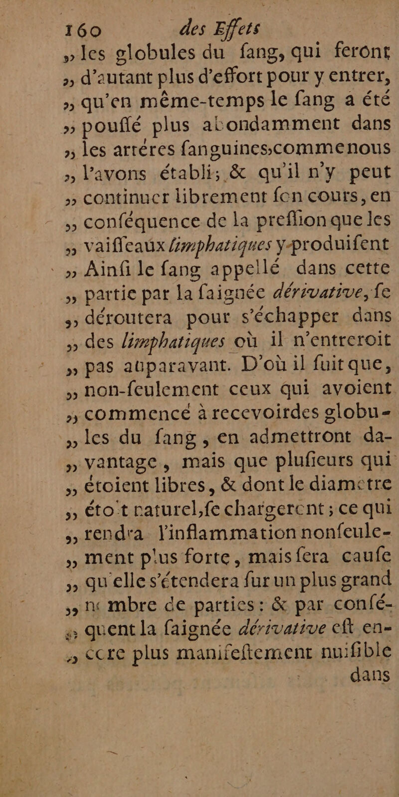 »les globules du fang, qui feront &gt;, d'autant plus d’effort pour y entrer, » qu'en même- temps le fang a été » pouflé plus aë ondamment dans » Les arréres fanguinescomme nous &gt;, V'AVONS établis &amp; qu'iln'y peut » continucr librement fon cours, en ,, conféquence de la preflionque les » Vaifleaux Éwphatiques yproduifent » Ainfi le fang appellé dans cette à partie par la faignée dérivarive, fe 3 déroutera pour s ’échapper dans ;» des lémphatiques où il n’entreroit » pas auparavant. D'où il fuit que, , non-feulement ceux qui avoient. » commencé à recevoirdes globu= les du fang , en admettront da- » Vantage , mais que plufieurs qui ,, étoient libres, &amp; dont le diametre » éto t raturel,fe chargercnt ; ce qui rendra l'inflammation nonfeule- » ment pus forte, mais fera caufe , quelles érchdars fur un plus grand + ne mbre de parties: &amp; par confé- 4 quent la faignée dérivarive eft en- ; CCte plus manifeftement nuifible dans