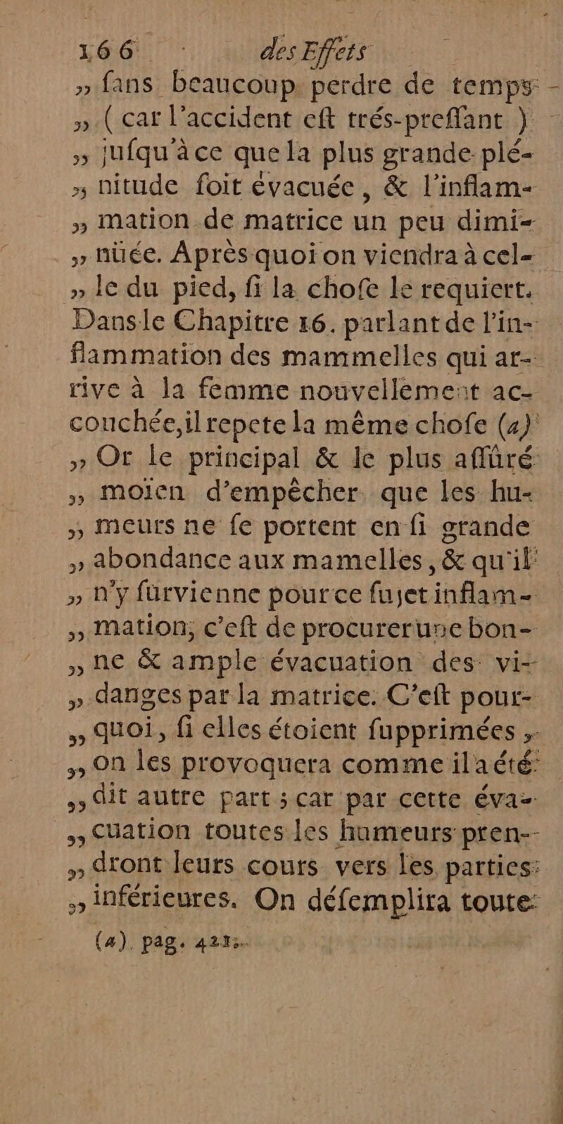 » fans beaucoup perdre de temps - ».( car l'accident eft trés-preffant } » jufqu'à ce que la plus grande plé- » nitude foit évacuée, &amp; l'inflam- » mation de matrice un peu dimi- » nüée. Après quoi on viendra à cel= » Ie du pied, fi la chofe le requiert. Dansle Chapitre 16. parlant de l’in- flammation des mammelles qui ar- rive à la femme nouvellèeme: it ac- couchée,ilrepete la même chofe (4): » Or. le principal &amp; le plus affüré » moien d'empêcher. que les hu- » Meurs ne fe portent en fi grande » abondance aux mamelles, &amp; qu'il » n'y füurvienne pource fujetinflam- », mation, c’eft de procurerune bon- » ne &amp; ample évacuation des vi- » danges par la matrice. C’eft pout- » quoi, fi elles étoient fupprimées ;- 3 On les provoquera comme ilaété: it autre part; car par cette va Cuation toutes les humeurs pren-- x -. dront leurs cours vers les parties: » inférieures. On défemplira toute: (a), pag. 4223.