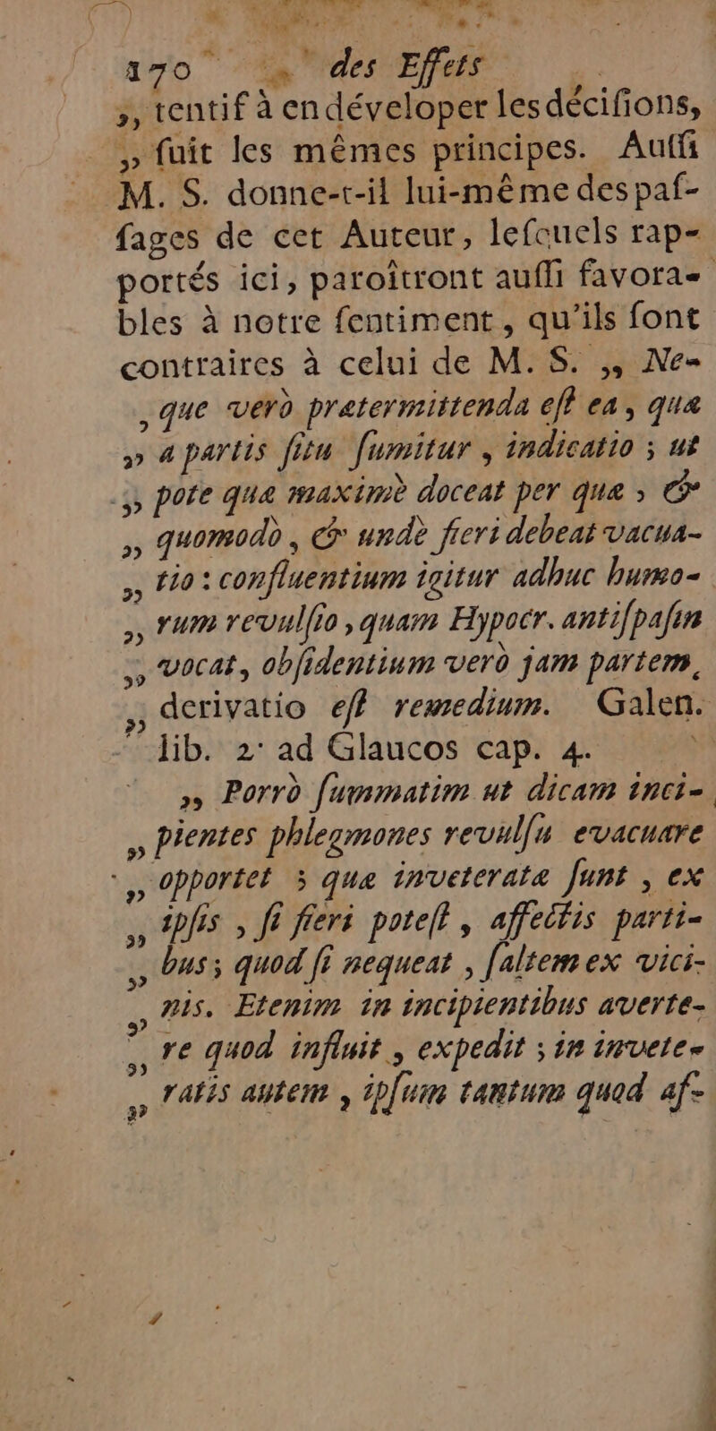 “EX Fe à Far if bis sf sn 270 ‘s' des Effets 3 , tentif à endéveloper lesdécifions, » fuit les mêmes principes. Auf M. S. donne-r-il lui-même des paf- fages de cet Auteur, lefouels rap- bles à notre fentiment, qu'ils font contraires à celui de M.S. ,, Ne= que verd pratermittenda 6ff ea, que » apartis fitu fumitur , indicatio ; ut ,, pofe que #4x im doceat per que » œ ,, guomodd , G' undè fieri debeat vacua- ,, tio: confluentium igitur adhuc bumo- . rum revullio, quam Hypocr. anti[pafin …, Vocat, oblidentinm verd jam partem, -dib. 2° ad Glaucos cap. 4 » Porrd fummatim ut dicam tnci- » Pientes phlegmones revul[n evacuare , Dhs » fi fieré potelt, affectis parti= , bus; quod fi nequeat false ex Vici- nis, Etenim in incipientibus averte- re quod influit, expedit ; in invete. , ratés auterr , ipfuim tantum quod af- &gt;) 3? © w 4