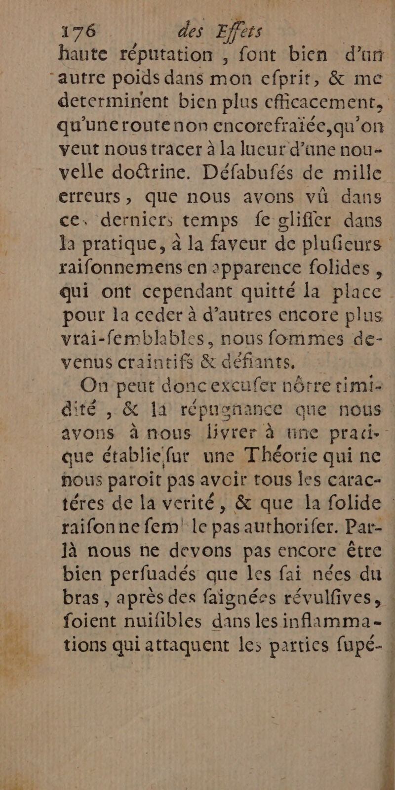 haute réputation , font bien d’un “autre poids dans mon efprit, &amp; me determinent bien plus cfficacement, qu'uneroutenon encorcfraiée,qu’on veut nous tracer à la lueur d’üne nou- velle doétrine. Défabufés de mille erreurs, que nous avons vi dans ce. dernicrs temps fe glificr dans la pratique, à la faveur de plufieurs raifonnemens en 2pparence folides , qui ont cependant quitté la place pour la ceder à d’autres encore plus vrai-femblables, nous fommes de- venus craintifs &amp; défiants. On peut doncexcufer nôtre rimi- dité , &amp; la répusnance que nous avons à nous livrer à une pracd. que établie fur une Théorie qui ne hous paroit pas avoir tous les carac- téres de la verité, &amp; que la folide : raifonne fem le pas authorifer. Par- Jà nous ne devons pas encore être bien perfuadés que les fai nées du bras , après des faignées révulfives, : foient nuifibles dans les inflamma- tions qui attaquent les parties fupé-.