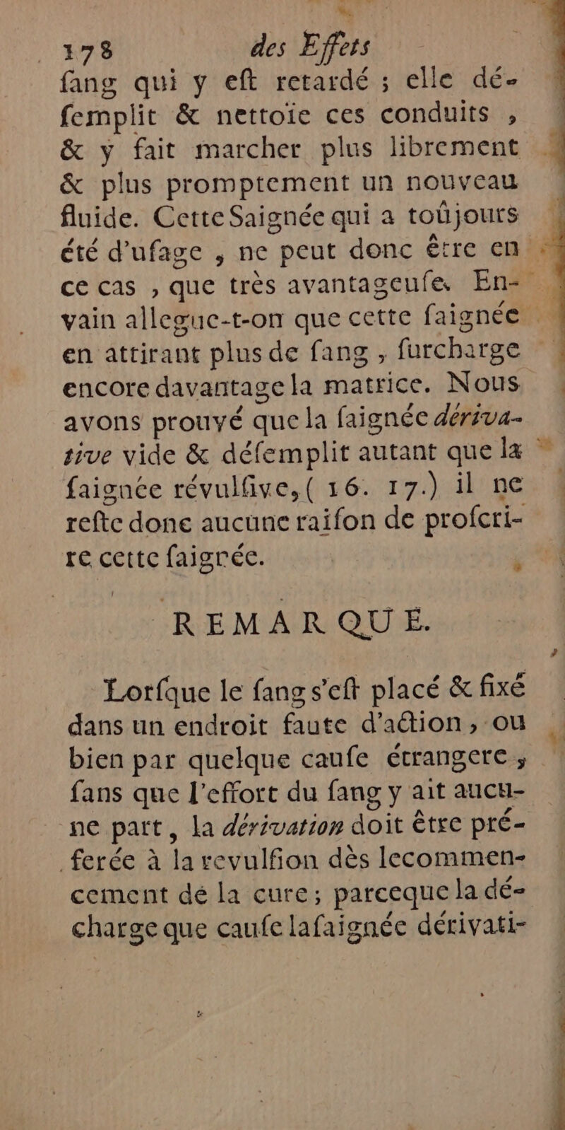 _ 1378 des Effets fang qui y eft retardé ; elle dé. femplit &amp; nettoie ces conduits , &amp; plus promptement un nouveau fluide. Cette Saignée qui à toû jours été d’ufage , ne peut donc être en en attirant plus de fang , furcha 1rge encore davantage la matrice. Nous avons prouvé que la faignée dériva- refte done aucune raifon de profcri- re cettc faigrée. (REMARQUE. dans un endroit faute d'action, ou bien par quelque caufe étrangere ; fans que l'effort du fang y ait aucu- ne part, la dérivation doit être pré- ferée à la revulfion dès lecommen- cement dé la cure; parceque la dé- charge que caufe lafaignée dérivati-