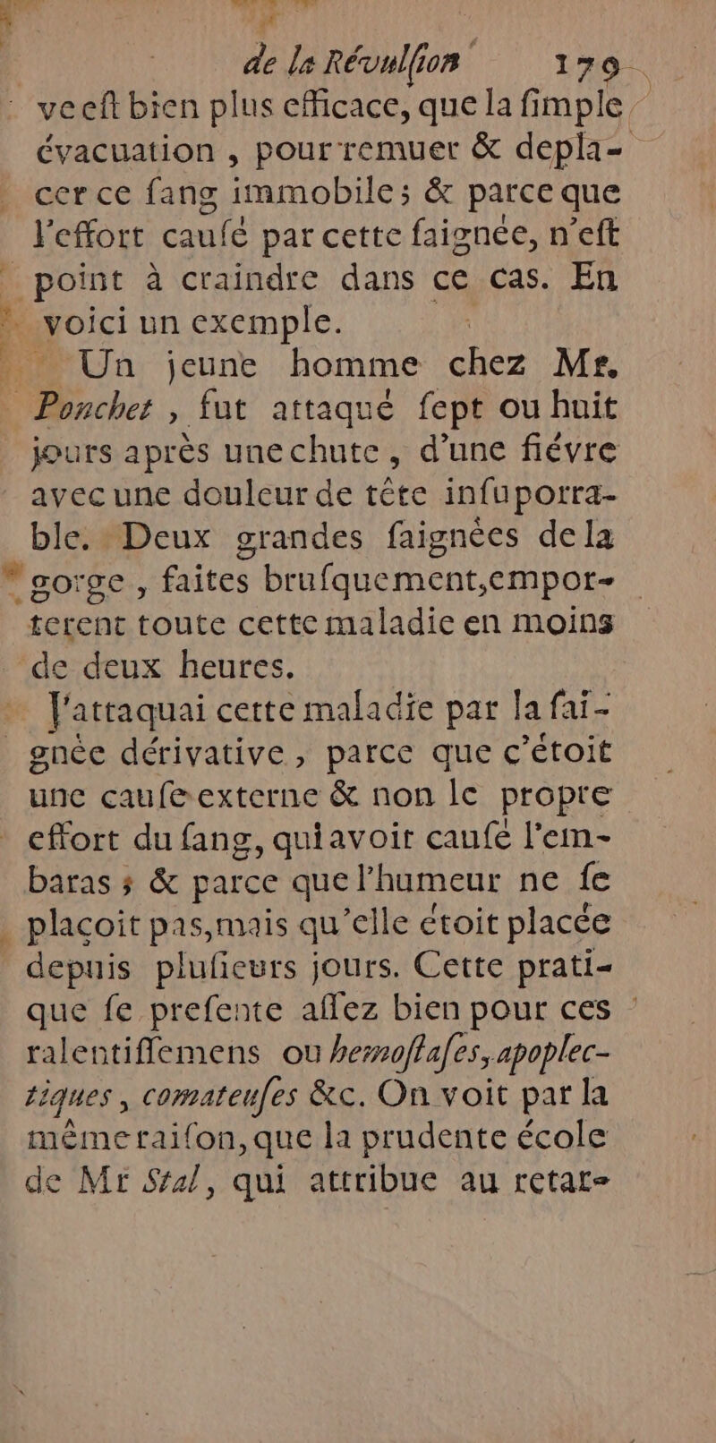 0 AP Lér n F x de le Révulfion 179. vecft bien plus efficace, que la fimple évacuation , pour remuer &amp; depla= cer ce fang immobile; &amp; parce que l'effort caufé par cette faignee, n’eft point à craindre dans ce cas. En … voici un exemple. Un jeune homme chez Mr. Ponchet , fut attaqué fept ou huit jours après unechute, d’une fiévre avec une douleur de tête infuporra- ble. Deux grandes faignées dela “gorge, faites brufquement,empor- terent toute cette maladie en moins de deux heures. . J'attaquai certe maladie par la fai- _gnée dérivative, parce que c’étoit unc caufé&amp; externe &amp; non le propre effort du fang, quiavoit caufe l’emm- baras ; &amp; parce que l'humeur ne fe plaçoit pas,mais qu elle ctoit placée depuis plufieurs jours. Cette prati- que fe prefente ee bien pour ces ralentiflemens ou hezmoffafes, apoplec- tiques, comateufes &amp;c. On voit par la mème taifon,que la prudente école de Mr Sral, qui attribue au retat-