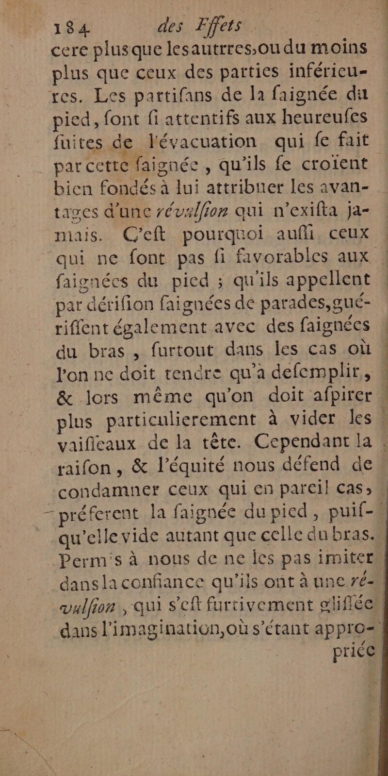 \ cere plusque lesautrres,ou du moins plus que ceux des parties inféricu- pied, font fi attentifs aux heureufes fuites de l'évacuation qui fe fait tages d'une révalfion qui n'exifta ja- mais. C'eft pourquoi aufli, ceux faignécs du picd ; qu'ils appellent par dérifion faignées de parades,gué- riffent également avec des faignées du bras , furtout dans les cas où l'on ne doit tendre qu’a defemplir,, &amp; lors même qu'on doit afpirer plus particulierement à vider les raifon, &amp; l'équité nous défend de condamner ceux qui en pareil} cas; dans la confiance qu'ils ont à une ré: vulfion , qui s'eft furtivement gliflée dans l'imagination,où s'étant appro= « / price.