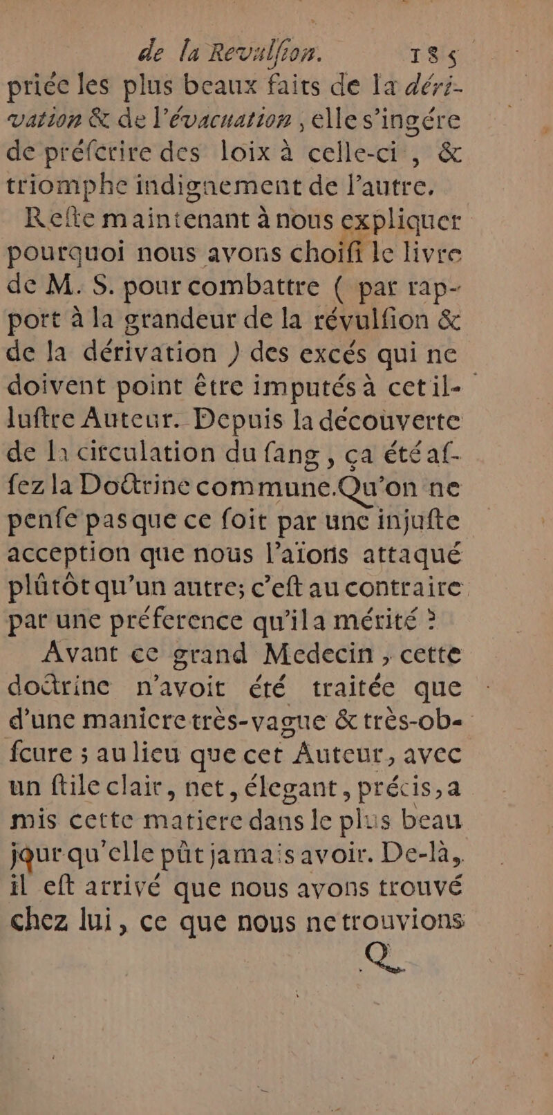 de la Revalfion. 1865. priée les plus beaux faits de la déri- vation &amp; de l'évacuation ; elle s’ingére de préfcrire des loix à celle-ci, &amp; triomphe indignement de l’autre, Refte maintenant à nous expliquer pourquoi nous avons choifi le livre de M.S. pour combattre ( par rap- port à la grandeur de la révulfion &amp; de la dérivation ) des excés qui ne doivent point être imputés à cetil- luftre Auteur. Depuis la découverte de là citculation du fang , ça étéaf. fez la Dottrine commune.Qu'on ne penfe pas que ce foit par une injufte acception que noûs l’aionis attaqué plütôt qu'un autre; c’eft au contraire par une préference qu'ila mérité ? Avant ce grand Medecin, cette doétrine n’avoit été traitée que d’une manicretrès-vague &amp; très-ob= fcure ; au lieu que cet Auteur, avec un ftile clair, net, élegant, précis,a mis cette matiere dans le plus beau jour qu'elle pût jamais avoir. De-là, il eft arrivé que nous avons trouvé chez lui, ce que nous netrouvions Q