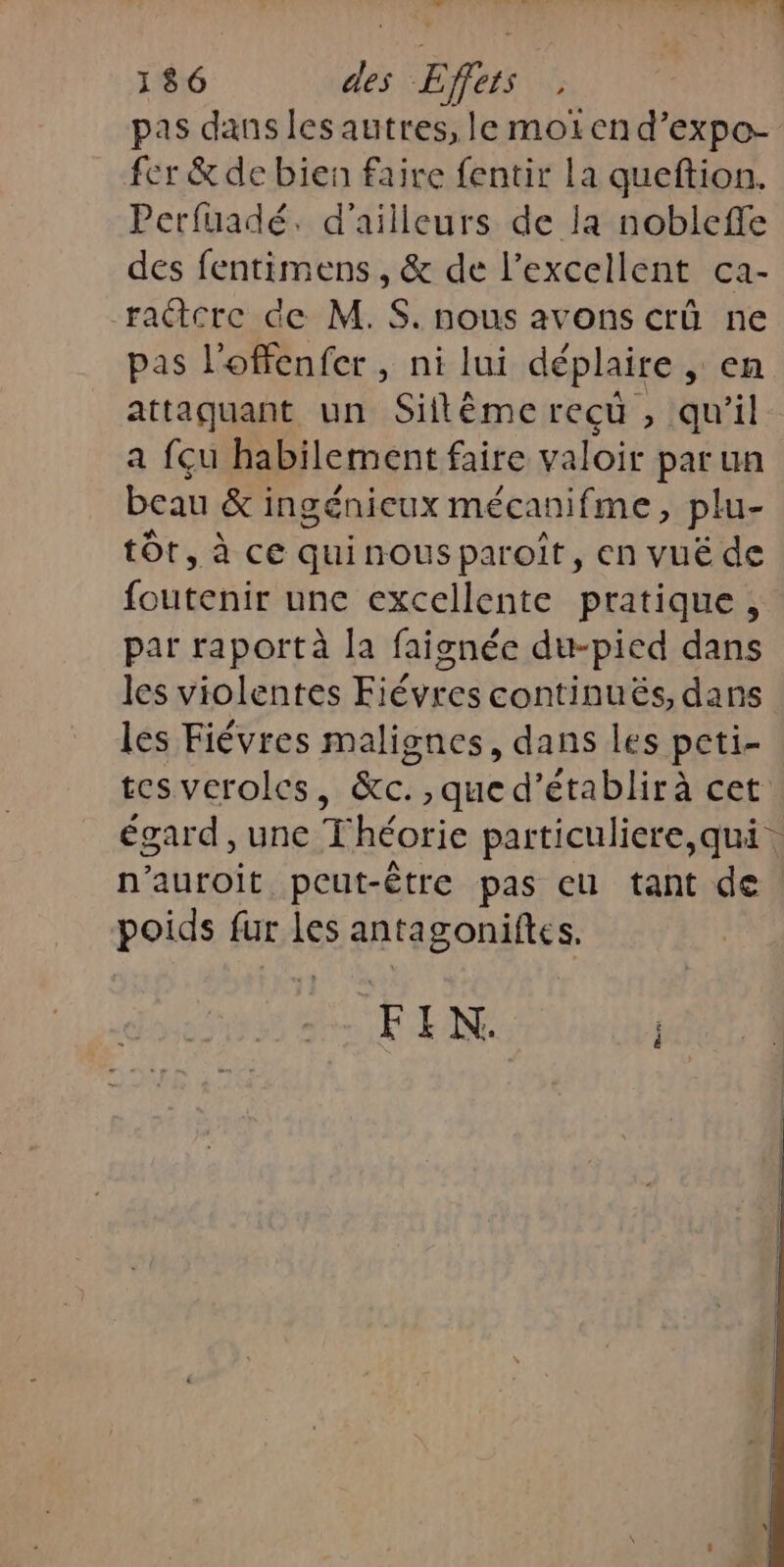 nf PIRE A AR 186 de Efurs pas dans les autres, le moiïen d’expo- fer &amp; de bien faire fentir la queftion. Perfuadé. d’ailleurs de la nobleffe des fentimens , &amp; de l'excellent ca- ractcre de M.S. nous avons crû ne pas l'offenfer , ni lui déplaire , CA attaquant un Siltémerecu , qu'il a feu habilement faire valoir par un beau &amp;i ingénieux mécanifme, plu- tôt, à ce quinousparoît, en vuë de (OR une excellente pratique, par raport à la faignée du-pied dans les violentes Fiévres continuës, dans les Fiévres malignes, dans les peti- tes verolcs, &amp;c., que d’établirà cet n'auroit peut-être pas eu tant de poids fur les antagoniftes. FIN. j