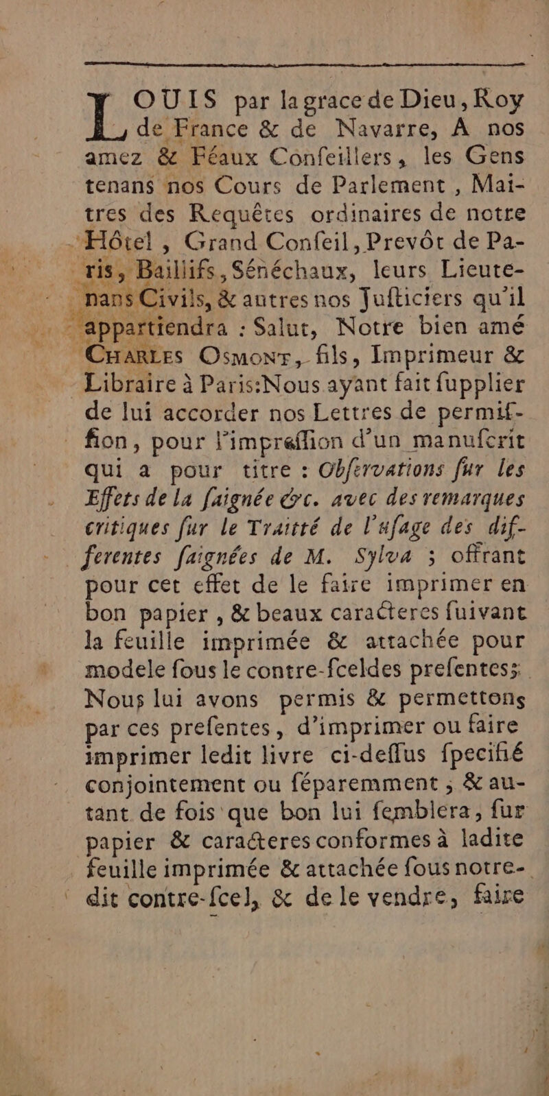 * OUIS par lagrace de Dieu, Roy L de France &amp; de Navarre, À nos amez &amp; Féaux Confeillers, les Gens tenans nos Cours de Parlement , Mai- tres des Requêtes ordinaires de notre Hôtel , Grand Confeil, Prevôt de Pa- ris, Baillifs, Sénéchaux, leurs Lieute- _nans Civils, &amp; autres nos Jufticiers qu'il - appartiendra : Salut, Notre bien amé CHaRLes Osmowr, fils, Imprimeur &amp; Libraire à Paris: Nous ayant fait fupplier de lui accorder nos Lettres de permif- fon, pour l’impreflion d’un manuferit qui a pour titre : Obfervations fur les Effers de la faignée y c. avec des remarques critiques fur Le Traitté de l'ufage des dif- ferentes faignées de M. Sylva ; offrant pour cet effet de le faire imprimer en bon papier , &amp; beaux caraëteres fuivant la feuille imprimée &amp; attachée pour Nous lui avons permis &amp; permettons par ces prefentes, d'imprimer ou faire imprimer ledit livre ci-deffus fpecihé conjointement ou féparemment ; &amp; au- tant de fois que bon lui femblera, fur papier &amp; caracteres conformes à ladite ‘ dit contre-fcel, &amp; dele vendre, faire
