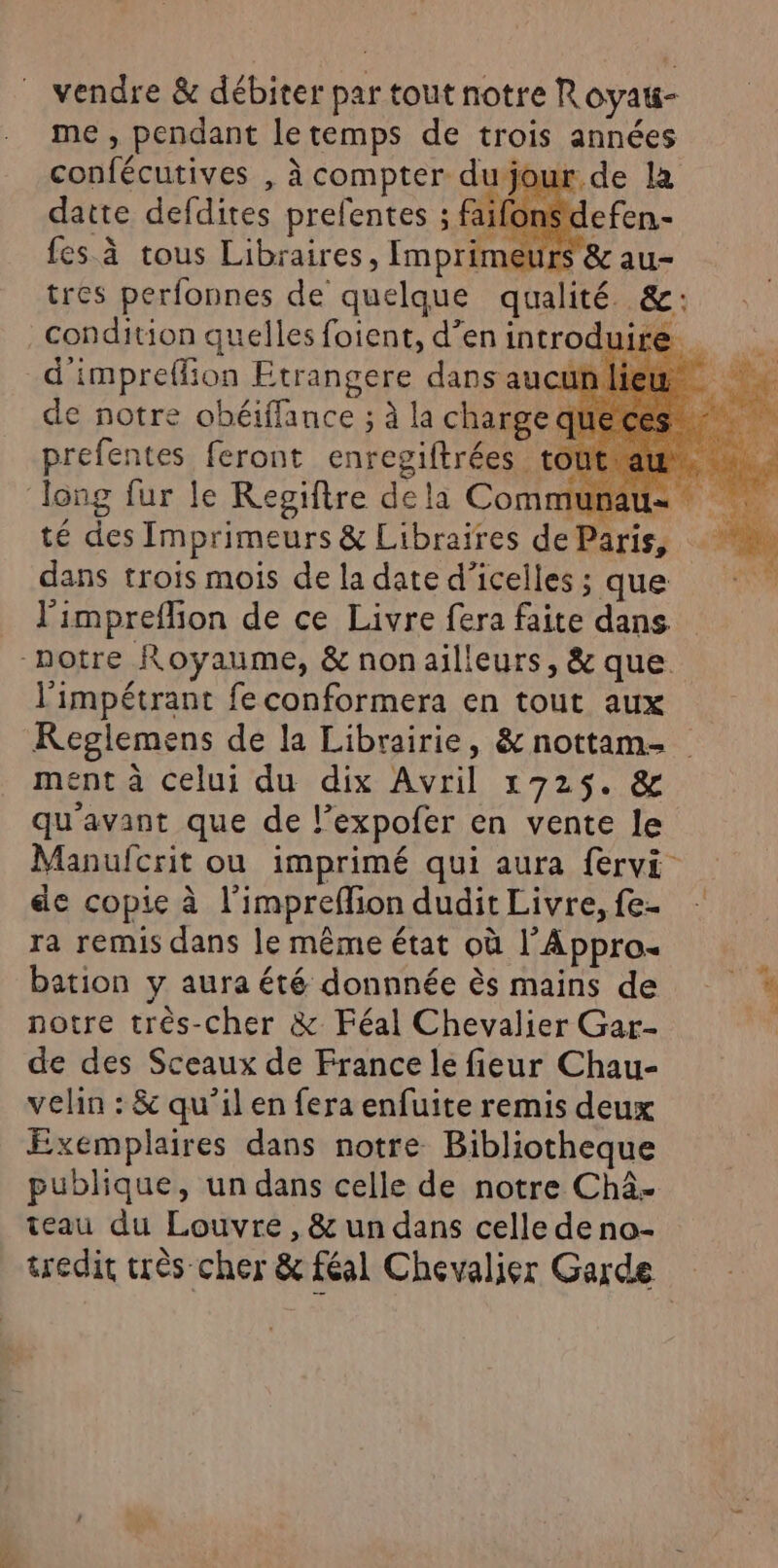 vendre &amp; débiter par tout notre Royau- me , pendant letemps de trois années confécutives , à compter dujour de la datte defdites prefentes ; faifonsd: fes à tous Libraires, Imprimeurs &amp; au- tres perfonnes de quelque qualité &amp;: d'impreflion Etrangere dans aucün de notre obéiffance ; à la charge q prefentes feront enregiftrées tout À A ê j: À té des Imprimeurs &amp; Libraires de dans trois mois de la date d’icelles ; que l'impreffion de ce Livre fera faite dans l'impétrant fe conformera en tout aux KReglemens de la Librairie, &amp; nottam- ment à celui du dix Avril 1725. &amp; qu'avant que de l’expofer en vente le Manufcrit ou imprimé qui aura fervi de copie à l’impreflion dudit Livre, fe- ra remis dans le même état où l’Appro bation y aura été donnnée ès mains de notre très-cher &amp; Féal Chevalier Gar- de des Sceaux de France le fieur Chau- velin : &amp; qu’il en fera enfuite remis deux Exemplaires dans notre Bibliotheque publique, un dans celle de notre Châ- teau du Louvre, &amp; un dans celle de no- tredir trés cher &amp; féal Chevalier Garde