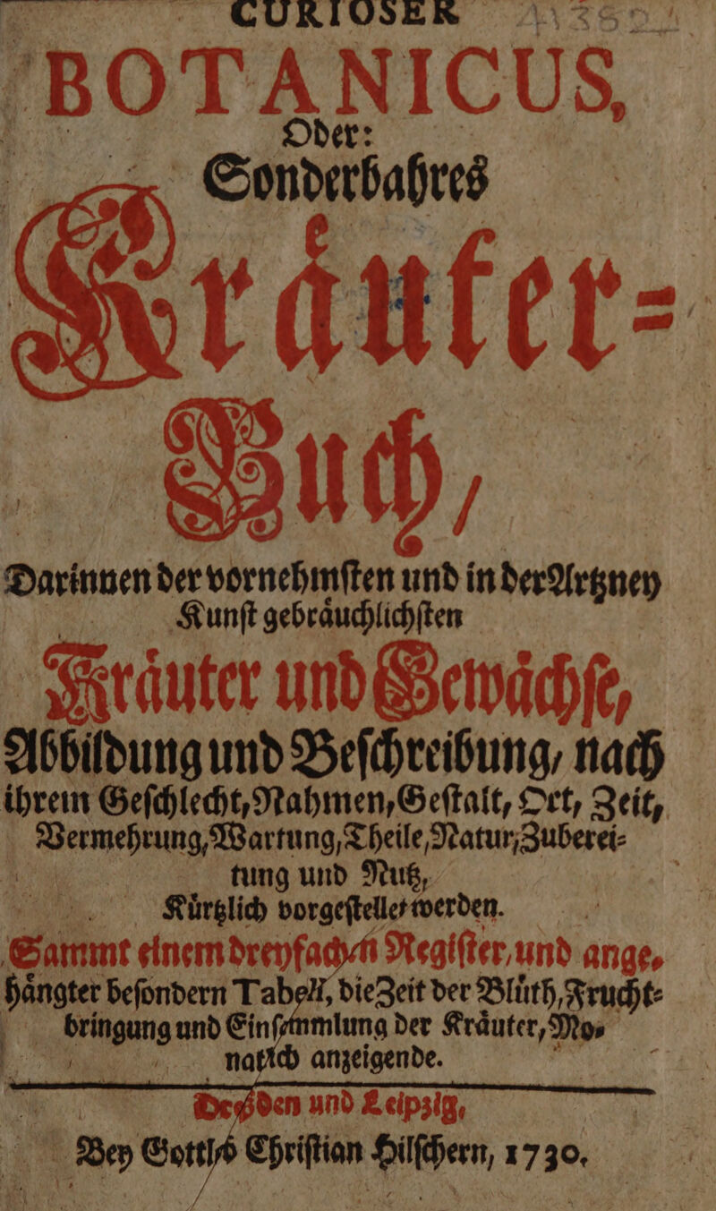 SAN Darinnen der vornehmſten und in der Artzney I Kunſt gebraͤuchlichſten Ataͤuter und Gewaͤchſe, Abbildung und Beſchreibung/ nach ihrein Geſchlecht, Rahmen, Geſtalt, Ort, Zeit, e eee ee ate be tung und Nutz, b Ruͤrtkich vorgeſtelle werden. | Sammt elnem dreyfach n Regiſter und ange, haͤngter beſondern Tabel, die geit der Blüth, Frucht⸗ 5 bringangı und Einf; mlımg der Kräuter, Dips I nmnalſch anzeigende. | Degden und Leipzig. 7 we Gott * Pilden, 1730. 7