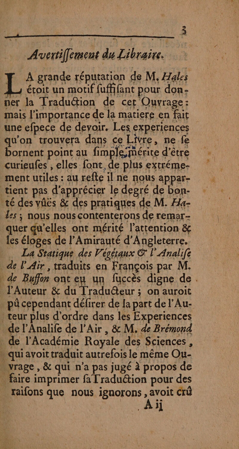 = Avvertiffement du Libraire. L À grande réputation de M. Hales étoit un motif {uffifant pour don- mais l'importance de la matiere en fait une efpece de devoir. Les experiences qu'on trouvera dans ce Livre, ne fe bornent point au fimple,mérite d’être curieufes , elles font, de plus extréme- ment utiles : au refte il ne nous appar- tient pas d'apprécier le degré de bon- té des vüës &amp; des pratiques de M. Ha- Les ; nous nous contenterons de remar- quer qu'elles ont mérité l’attention &amp; les éloges de l’Amirauté d'Angleterre. _ La Sratique des Végétaux € l'Analife de l'Air, traduits en François par M. _J'Auteur &amp; du Traducteur ; on auroit pô cependant défirer de Ja part de l’Au- : teur plus d'ordre dans les Experiences de l’Analife de l'Air , &amp; M, de Brémond de l’Académie Royale des Sciences, * qui avoit traduit autrefois le même Ou- -vrage , &amp; qui n’a pas jugé à propos de … faire imprimer fa Traduction pour des xaifons que nous ignorons , avoit Crû Ai /