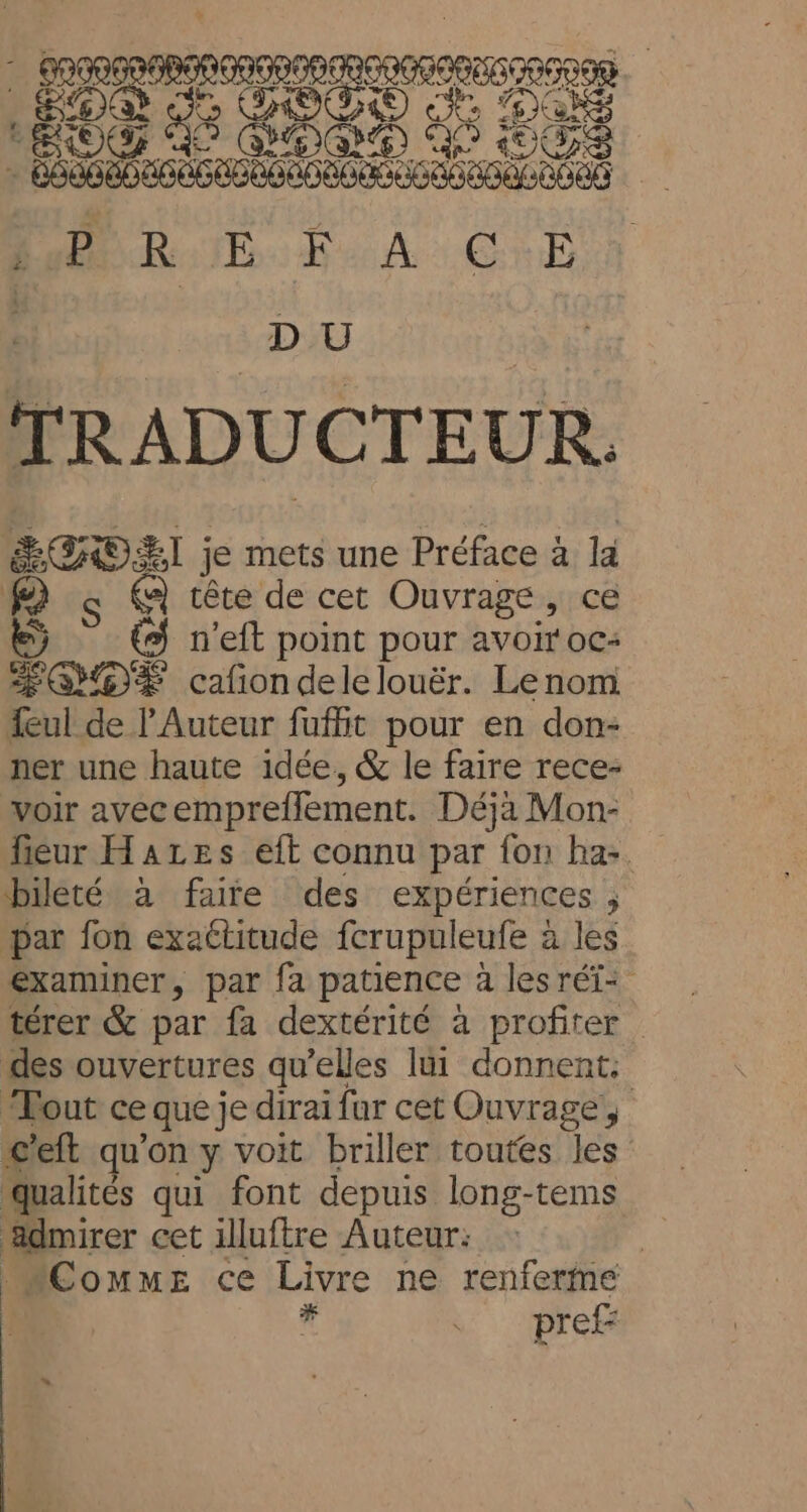 DU | TRADUCTEUR. ÉSHOËT je mets une Préface à la | a tête de cet Ouvrage, ce €) n’eft point pour avoir oc: ÆOYOE cafiondelelouër. Lenom {ul de l’Auteur fufht pour en don- ner une haute idée, &amp; le faire rece- voir avecemprefflement. Déjà Mon- fiéur Hazes eft connu par fon ha-. bileté à faite des expériences , par fon exaétitude fcrupuleufe à les examiner, par fa patience à lesréi- térer &amp; par fa dextérité à profiter des ouvertures qu’elles lui donnent. Tout ce que je dirai far cet Ouvrage, &lt;’eft qu’on y voit briller toutes les qualités qui font depuis long-tems ädmirer cet illuftre Auteur: | “CommE ce Livre ne renferme 10 F pref: e, “