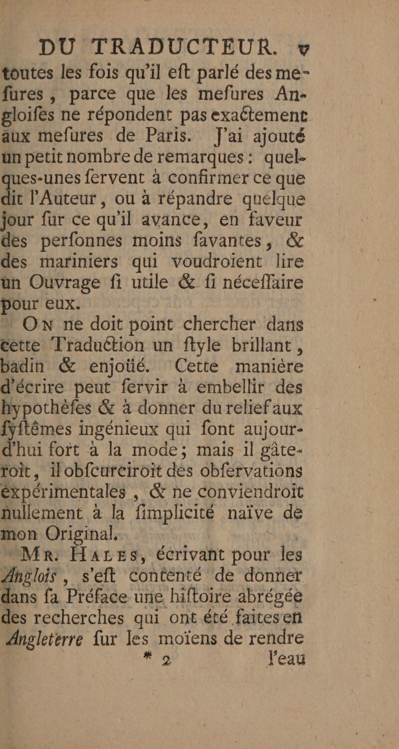 toutes les fois qu’il eft parlé des me- fures , parce que les mefures An- gloifés ne répondent pas exaétement aux mefures de Paris. J'ai ajouté ün petit nombre de remarques: quel- ques-unes fervent à Confirmer ce que dit l'Auteur , ou à répandre quelque jour fur ce qu'il avance, en faveur des perfonnes moins favantes, &amp; des mariniers qui voudroient lire un Ouvrage fi utile &amp; fi néceflaire pour eux. + ON ne doit point chercher dans cette Traduction un ftyle brillant, badin &amp; enjoüé. Cette manière d'écrire peut fervir à embellir des hypothèfes &amp; à donner du reliefaux fÿitêmes ingénieux qui font aujour- d'hui fort à la mode; mais il gâte- toit, ilobfcurciroit des obfervations éxpérimentales , &amp; ne Conviendroit nullement à la fimplicité naïve de mon Original. Hrota Mr: H4aces, écrivant pour les Anglois , s’eft Contenté de donner dans fa Préface une hiftoire abrégée des recherches qui ont.été faitesen Angleterre {ur les moïens de rendre Aa J'éau